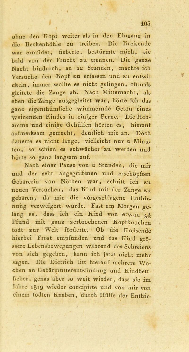 105 ohne den Kopf weiter ald in den Eingang in die Bechenhöhle zu treiben. Die Kreisende war ermüdet, fieberte, bestürmte mjch, sie bald von der Frucht zu trennen. Die ganze Nacht hindurch, an 12 Stunden, machte ich Versuche den Kopf zu erfassen und zu entwi- ckeln, immer wollte es nicht gelingen, oftmals gleitete die Zange ab. Nach Mitternacht, als eben die Zange ausgegleitet war, hörte ich das ganz eigenthümliche wimmernde Getön eines weinenden Kindes in einiger Ferne. Die Heb- amme und einige Gehülfen hörten es, hierauf aufmerksam gemacht, deutlich mit an. Doch dauerte es nicht lange, vielleicht nur 2 Minu- ten, so schien es schwächer 'zu werden und hörte so ganz langsam auf. Nach einer Pause von 2 Stunden, die mir und der sehr angegriffenen und erschöpften Gebärerin von Nöthen war, schritt ich zu neuen Versuchen, das Kind mit der Zange zu gebären, da mir die vorgeschlagene Enthir- ' nung verweigert wurde. Fast arn Morgen ge- lang es, dass ich ein Kind von etwan Pfund mit ganz zerbrochenen Kopfknochen todt zur Welt förderte. Ob die Kreisende' hierbei Frost empfunden und das Kind grö- ssere Lebensbewegungen während des Schreiens von sich gegeben, kann ich jetzt nicht mehr sagen. Die Dietrich litt hierauf mehrere Wo- chen an Gebärmutterentzündung und Kindbett- fieber, genas aber so weit wieder, dass sie im Jahre 1819 wieder concipirte und von mir von einem todten Knaben, durch Hülfe der Enthir-