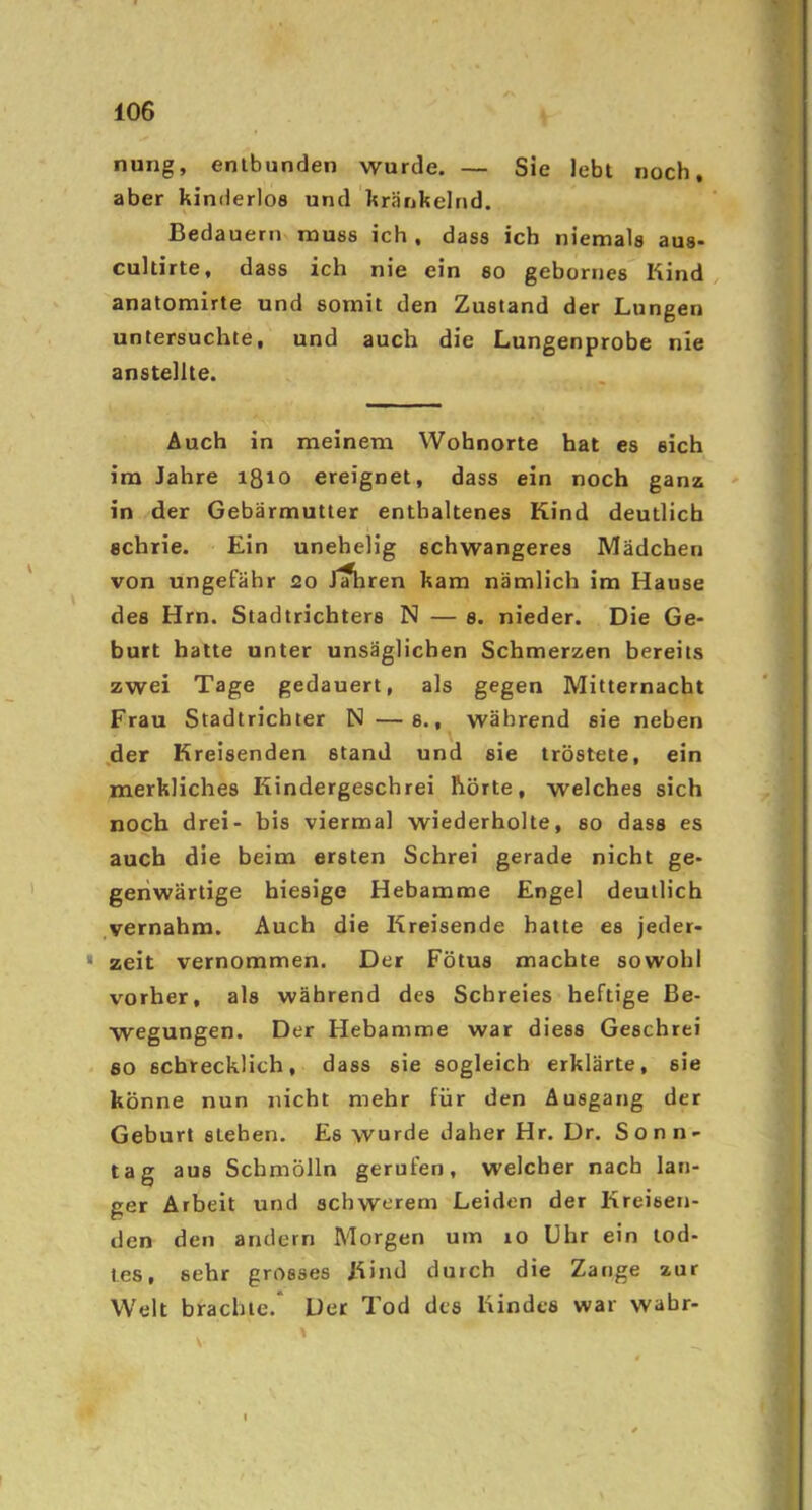 nung, entbunden wurde. — Sie lebt noch, aber kinderlos und kränkelnd. Bedauern muss ich , dass ich niemals aus- cultirte, dass ich nie ein so gebornes Kind anatomirte und somit den Zustand der Lungen untersuchte, und auch die Lungenprobe nie anstellte. Auch in meinem Wohnorte hat es sich im Jahre ißio ereignet, dass ein noch ganz ' in der Gebärmutter enthaltenes Kind deutlich schrie. Ein unehelig schwangeres Mädchen von ungefähr 20 J^ren kam nämlich im Hause des Hrn. Stadtrichters N — s. nieder. Die Ge- burt halte unter unsäglichen Schmerzen bereits zwei Tage gedauert, als gegen Mitternacht Frau Stadtrichter N —s., während sie neben ,der Kreisenden stand und sie tröstete, ein merkliches Kindergeschrei hörte, welches sich noch drei- bis viermal wiederholte, so dass es auch die beim ersten Schrei gerade nicht ge- genwärtige hiesige Hebamme Engel deutlich .vernahm. Auch die Kreisende hatte es jeder- zeit vernommen. Der Fötus machte sowohl vorher, als während des Schreies heftige Be- wegungen. Der Hebamme war diess Geschrei so schrecklich, dass sie sogleich erklärte, sie könne nun nicht mehr für den Ausgang der Geburt sieben. Es wurde daher Hr. Dr. Sonn- tag aus Schmölln gerufen, welcher nach lan- ger Arbeit und schwerem Leiden der Kreisen- den den andern Morgen um 10 Uhr ein lod- les, sehr grosses Kind durch die Zange zur Welt brachte. Der Tod des Kindes war wahr-