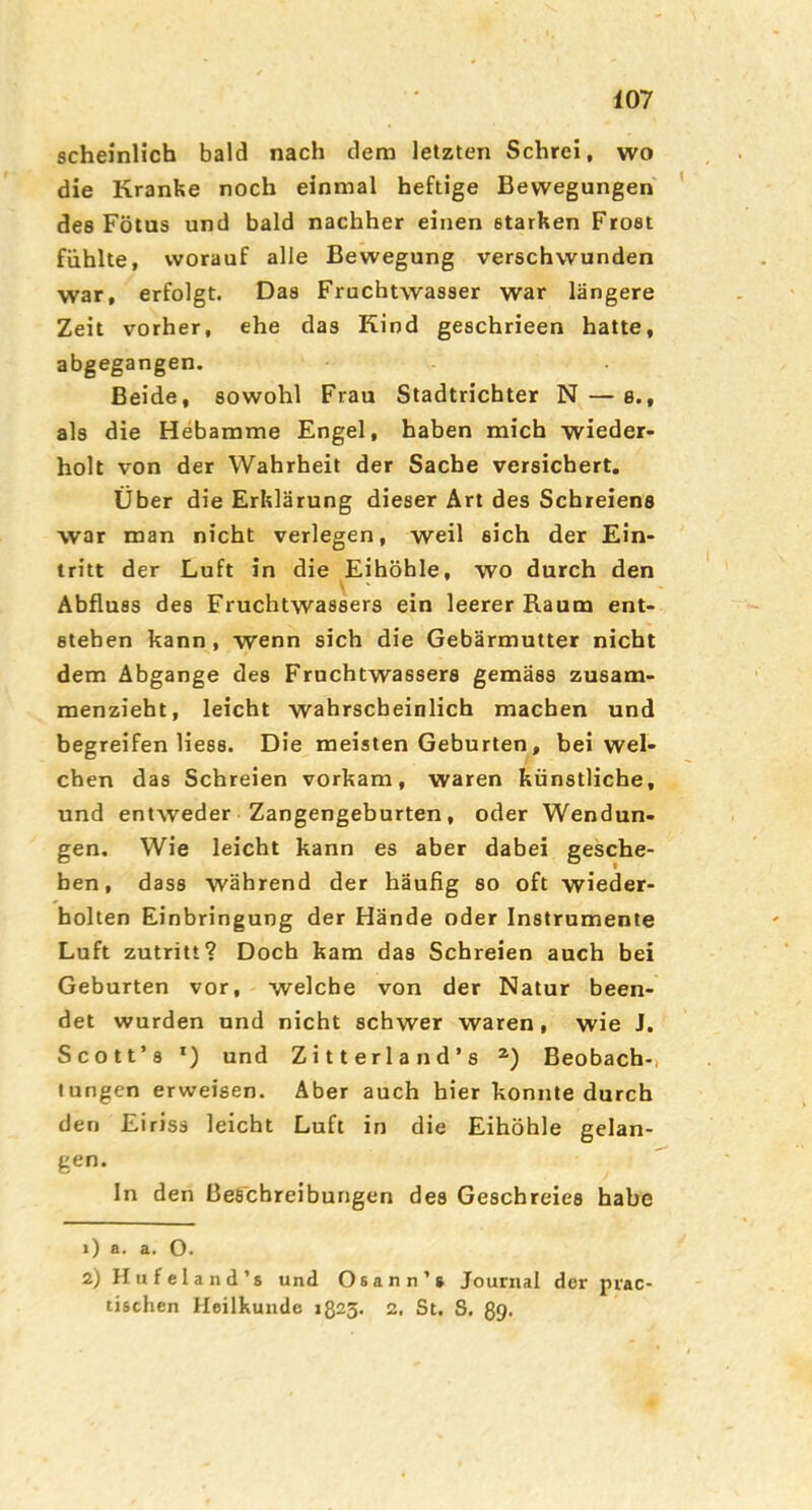 scheinlich bald nach dem letzten Schrei, wo die Kranke noch einmal heftige Bewegungen des Fötus und bald nachher einen starken Frost fühlte, worauf alle Bewegung verschwunden war, erfolgt. Das Fruchtwasser war längere Zeit vorher, ehe das Kind geschrieen hatte, abgegangen. Beide, sowohl Frau Stadtrichter N — s., als die Hebamme Engel, haben mich wieder- holt von der Wahrheit der Sache versichert. Über die Erklärung dieser Art des Schreiens war man nicht verlegen, weil eich der Ein- tritt der Luft in die Eihöhle, wo durch den Abfluss des Fruchtwassers ein leerer Raum ent- stehen kann, wenn sich die Gebärmutter nicht dem Abgänge des Fruchtwassers gemäss zusam- menzieht, leicht wahrscheinlich machen und begreifen liess. Die meisten Geburten, bei wel- chen das Schreien vorkam, waren künstliche, und entweder Zangengeburten, oder Wendun- gen. Wie leicht kann es aber dabei gesche- hen, dass während der häufig so oft wieder- holten Einbringung der Hände oder Instrumente Luft Zutritt? Doch kam das Schreien auch bei Geburten vor, welche von der Natur been- det wurden und nicht schwer waren, wie J. Scott’8 und Zitterland’s Beobach-, tungen erweisen. Aber auch hier konnte durch den Eiriss leicht Luft in die Eihöhle gelan- gen. ln den Beschreibungen des Geschreies habe 1) a. a. O. 2) H ii f e 1 a n d’s und Osann’s Journal der piac- tischen Heilkunde »823. 2. St. S. ßg.