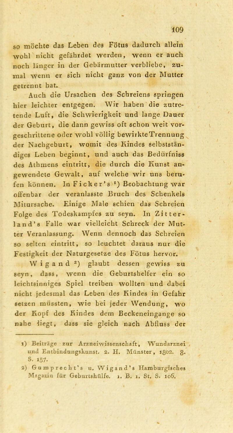 109 so möchte das Leben des Fötus dadurch allein wohl nicht gefährdet werden, wenn er auch noch länger in der Gebärmutter verbliebe, zu- mal wenn er sich nicht ganz von der Mutter getrennt hat. Auch die Ursachen des Schreiens springen hier leichter entgegen. Wir haben die zutre- tende Luft, die Schwierigkeit und lange Dauer der Geburt, die dann gewiss oft schon weit vor- geschrittene oder wohl völlig bewirkte Trennung ^ der Nachgeburt, womit des Kindes selbststän- diges Leben beginnt, und auch das ßedürfniss des Äthmens eintritt, die durch die Kunst an- gewendete Gewalt, auf welche wir uns beru- fen können. In Ficker’s ‘) Beobachtung war offenbar der veranlasste Bruch des Schenkels Mitursache. Einige Male schien das Schreien Folge des Todeskampfes zu seyn. In Zitter- land’s Falle war vielleicht Schreck der Mut- ter Veranlassung. Wenn dennoch das Schreien so selten eintritt, so leuchtet daraus nur die Festigkeit der Naturgesetze des Fötus hervor. Wigand glaubt dessen gewiss zu seyn, dass, wenn die Geburtshelfer ein so leichtsinniges Spiel treiben wollten und dabei nicht jedesmal das Leben des Kindes in Gefahr setzen müssten, wie bei jeder Wendung, wo der Kopf des Kindes dem Beckeneingange so nahe iiegt, dass sie gleich nach Abfluss der 1) Beiträge zur Arzneiwissenschaft, Wundarznei , und Entbindungshunst. 2. II. Münster, ißoa. 8. S. 157- 2) Gumprecht’s u. Wigand’s Ilamburgisches Magazin für Geburtshülfe, i. B. i. St. S. io6. \ I