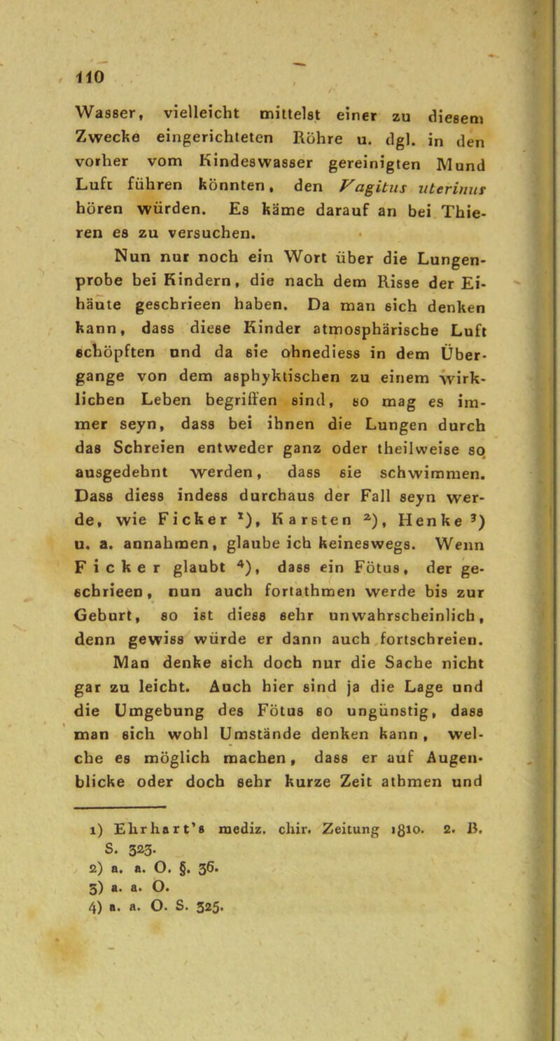 , HO Wasser, vielleicht mittelst einer zu diesem Zwecke eingerichteten Röhre u. dgl. in den vorher vom Kindes Wasser gereinigten Mund Luft führen könnten, den Fagitus uteriuur hören würden. Es käme darauf an bei Thie- ren es zu versuchen. Nun nur noch ein Wort über die Lungen- probe bei Kindern, die nach dem Risse der Ei- häüte geschrieen haben. Da man sich denken kann, dass diese Kinder atmosphärische Luft schöpften und da sie ohnediess in dem Über- gange von dem asphyktischen zu einem wirk- lichen Leben begriffen sind, so mag es im- mer seyn, dass bei ihnen die Lungen durch das Schreien entweder ganz oder theilweise so, ausgedehnt werden, dass sie schwimmen. Dass diess indess durchaus der Fall seyn wer- de, wie Ficker *), Karsten , Henke’) u. a. annahmen, glaube ich keineswegs. Wenn Ficker glaubt ^), dass ein Fötus, der ge- schrieen, nun auch fortathmen werde bis zur Geburt, so ist diess sehr unwahrscheinlich, denn gewiss würde er dann auch^fortscbreien. Man denke sich doch nur die Sache nicht gar zu leicht. Auch hier sind ja die Lage und die Umgebung des Fötus so ungünstig, dass man eich wohl Umstände denken kann , wel- che es möglich machen, dass er auf Augen- blicke oder doch sehr kurze Zeit atbmen und 1) Ehrhart's luediz. cliir. Zeitung ißio. 2. B. S. 323. 2) a. a. O. §. 36. 3) a. a. 4) a. a. O. S. 325.