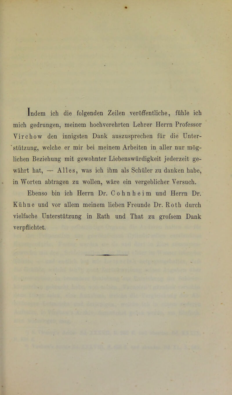 Indem ich die folgenden Zeilen veröffentliche, fühle ich mich gedrungen, meinem hochverehrten Lehrer Herrn Professor Virchow den innigsten Dank auszusprechen für die ünter- * Stützung, welche er mir bei meinem Arbeiten in aller nur mög- lichen Beziehung mit gewohnter Liebenswürdigkeit jederzeit ge- währt hat, — Alles, was ich ihm als Schüler zu danken habe, in Worten abtragen zu wollen, wäre ein vergeblicher Versuch. Ebenso bin ich Herrn Dr. C o h n h e i m und Herrn Dr. Kühne und vor allem meinem lieben Freunde Dr. Roth durch vielfache Unterstützung in Rath und That zu grofsem Dank verpflichtet.