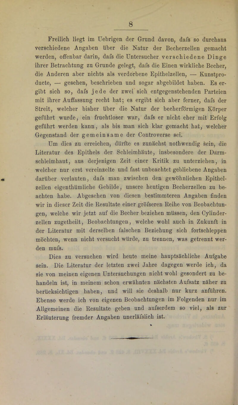 Freilich liegt im Uebrigen der Grund davon, dafs so durchaus verschiedene Angaben über die Natur der Becherzellen gemacht werden, offenbar darin, dafs die Untersucher verschiedene Dinge ihrer Betrachtung zu Grunde gelegt, dafs die Einen wirkliche Becher, die Anderen aber nichts als verdorbene Epithelzellen, — Kunstpro- ducte, — gesehen, beschrieben und sogar abgebildet haben. Es er- gibt sich so, dafs jede der zwei sich entgegenstehenden Parteien mit ihrer Auffassung recht hat; es ergibt sich aber ferner, dafs der Streit, welcher bisher über die Natur der becherförmigen Körper geführt wurde, ein fruchtloser war, dafs er nicht eher mit Erfolg geführt werden kann, als bis man sich klar gemacht hat, welcher Gegenstand der gemeinsame der Controverse sei. Um dies zu erreichen, dürfte es zunächst nothwendig sein, die Literatur des Epithels der Schleimhäute, insbesondere der Darm- schleimhaut, aus derjenigen Zeit einer Kritik zu unterziehen, in welcher nur erst vereinzelte und fast unbeachtet gebliebene Angaben darüber verlauten, dafs man zwischen den gewöhnlichen Epithel- zellen eigenthUmliche Gebilde, unsere heutigen Becherzellen zu be- achten habe. Abgesehen von diesen bestimmteren Angaben finden wir in dieser Zeit die Kesultate einer gröfseren Reihe von Beobachtun- gen, welche wir jetzt auf die Becher beziehen müssen, den Cylinder- zellen zugetheilt, Beobachtungen, welche wohl auch in Zukunft in der Literatur mit derselben falschen Beziehung sich fortschleppen möchten, wenn nicht versucht würde, zu trennen, was getrennt wer- den mufs. Dies zu versuchen wird heute meine hauptsächliche Aufgabe sein. Die Literatur der letzten zwei Jahre dagegen werde ich, da sie von meinen eigenen Untersuchungen nicht wohl gesondert zu be- handeln ist, in meinem schon erwähnten nächsten Aufsatz näher zu berücksichtigen haben, und will sie deshalb nur kurz anführen. Ebenso werde ich von eigenen Beobachtungen im Folgenden nur im Allgemeinen die Resultate geben und aufserdem so viel, als zur Erläuterung fremder Angaben unerläfslich ist.