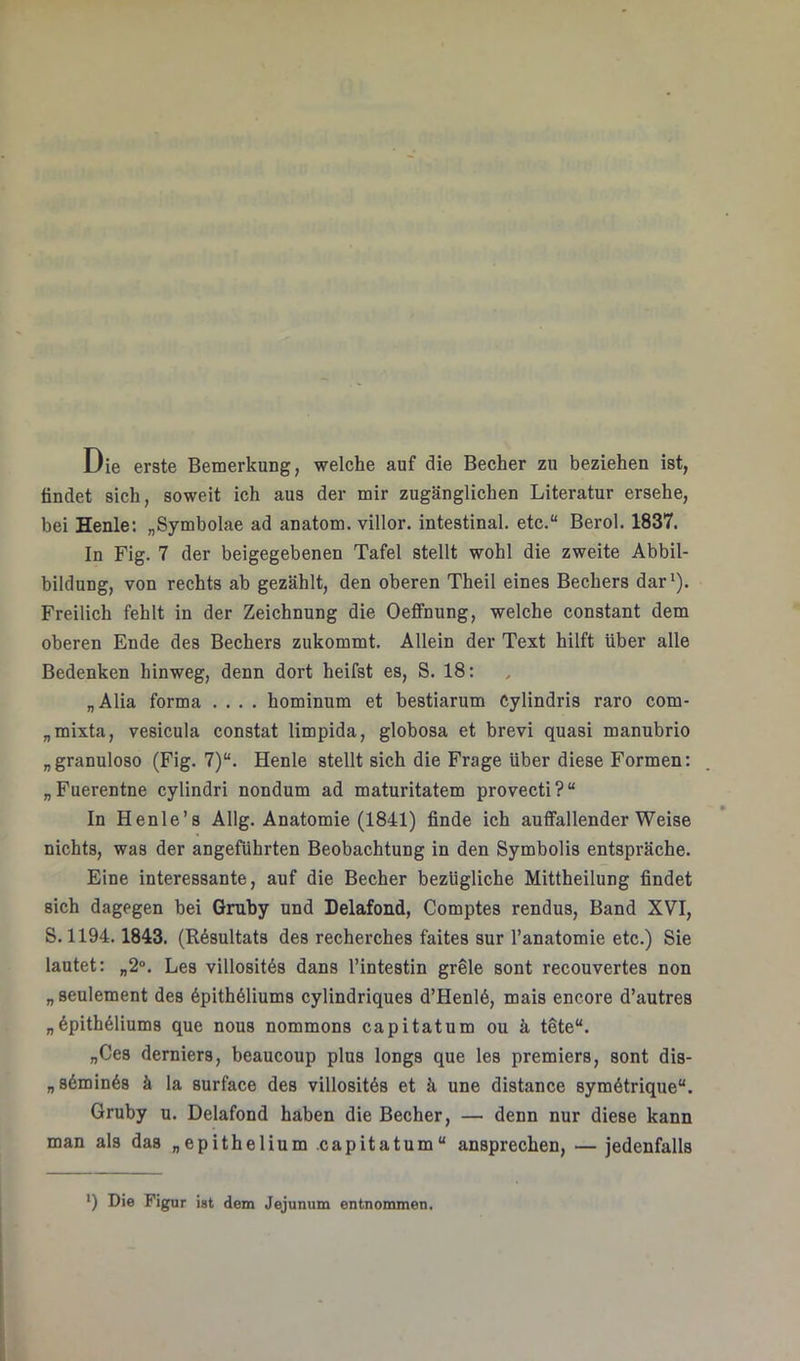 Die erste Bemerkung, welche auf die Becher zu beziehen ist, findet sich, soweit ich aus der mir zugänglichen Literatur ersehe, bei Henle: „Symbolae ad anatom. villor. intestinal, etc.“ Berol. 1837. In Fig. 7 der beigegebenen Tafel stellt wohl die zweite Abbil- bildung, von rechts ab gezählt, den oberen Theil eines Bechers dar*). Freilich fehlt in der Zeichnung die OefiTnung, welche constant dem oberen Ende des Bechers zukommt. Allein der Text hilft über alle Bedenken hinweg, denn dort heifst es, S. 18: „Alia forma .... hominum et bestiarum Cylindris raro com- „mixta, vesieula constat limpida, globosa et brevi quasi manubrio „granulöse (Fig. 7)“. Henle stellt sich die Frage über diese Formen: „Fuerentne cylindri nondum ad maturitatem provecti?“ In Henle’s Allg. Anatomie (1841) finde ich auffallender Weise nichts, was der angeführten Beobachtung in den Symbolis entspräche. Eine interessante, auf die Becher bezügliche Mittheilung findet sich dagegen bei Gmby und Delafond, Comptes rendus, Band XVI, S. 1194.1843. (Resultats des recherches faites sur l’anatomie etc.) Sie lautet: „2®. Les villosit6s dans l’intestin grele sont recouvertes non „seulement des 6pith61iums cylindriques d’Henl6, mais encore d’autres „6pith61iums que nous nommons capitatum ou ä töte“. „Ces derniers, beaucoup plus longs que les premiers, sont dis- „86mln6s ä la surface des villositös et ä une distance symötrique“. Gruby u. Delafond haben die Becher, — denn nur diese kann man als das „epithelium .capitatum“ ansprechen, — jedenfalls *) Die Figur ist dem Jejunum entnommen.