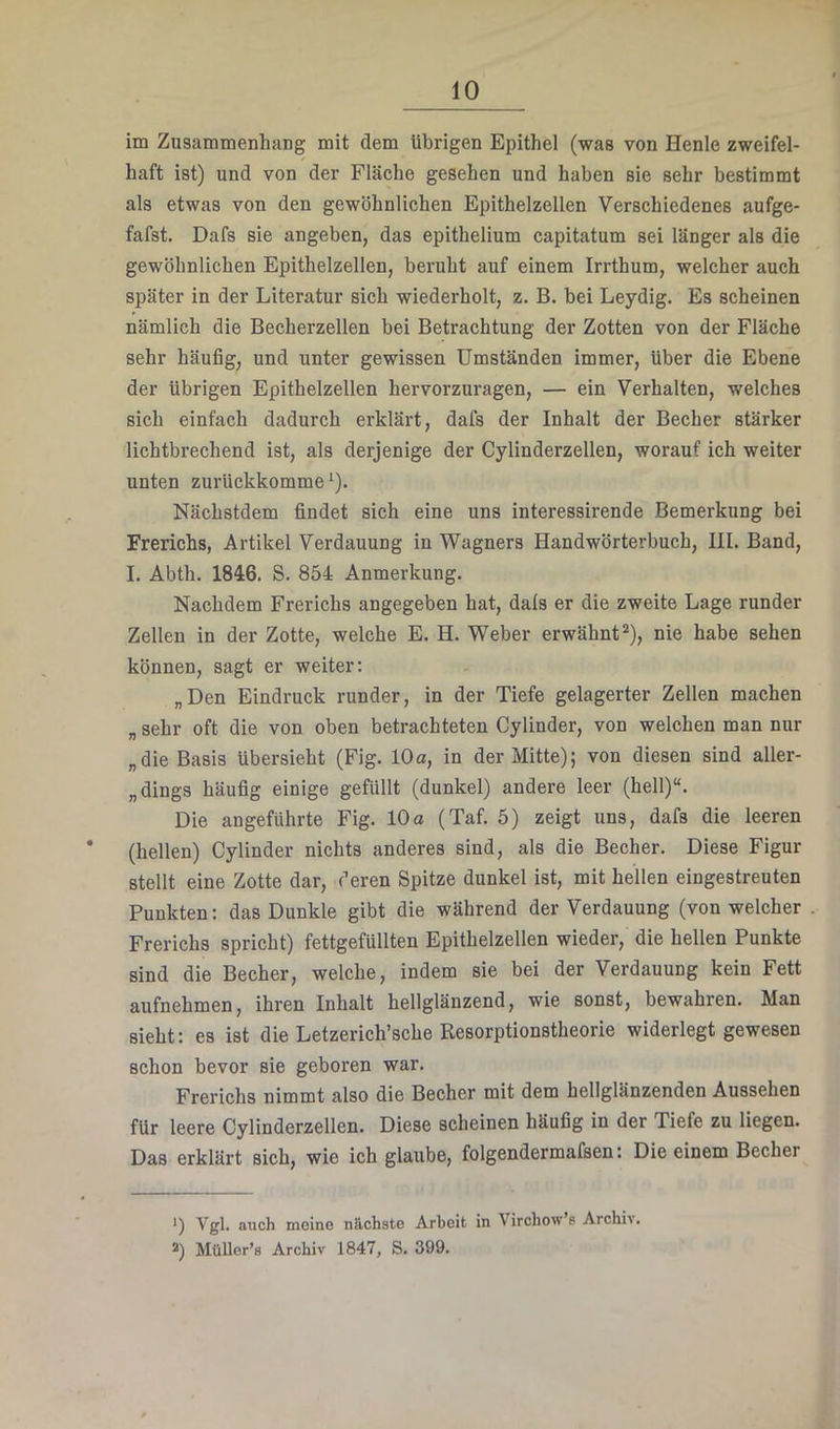im Zusammenhang mit dem übrigen Epithel (was von Henle zweifel- haft ist) und von der Fläche gesehen und haben sie sehr bestimmt als etwas von den gewöhnlichen Epithelzellen Verschiedenes aufge- fafst. Dafs sie angeben, das epithelium capitatum sei länger als die gewöhnlichen Epithelzellen, beruht auf einem Irrthum, welcher auch später in der Literatur sich wiederholt, z. B. bei Leydig. Es scheinen nämlich die Becherzellen bei Betrachtung der Zotten von der Fläche sehr häufig, und unter gewissen Umständen immer, über die Ebene der übrigen Epithelzellen hervorzuragen, — ein Verhalten, welches sich einfach dadurch erklärt, dafs der Inhalt der Becher stärker lichtbrechend ist, als derjenige der Cylinderzellen, worauf ich weiter unten zurückkomme ^). Nächstdem findet sich eine uns interessirende Bemerkung bei Frerichs, Artikel Verdauung in Wagners Handwörterbuch, III. Band, I. Abth. 1846. S. 854 Anmerkung. Nachdem Frerichs angegeben hat, dals er die zweite Lage runder Zellen in der Zotte, welche E. H. Weber erwähnt^), nie habe sehen können, sagt er weiter: „Den Eindruck runder, in der Tiefe gelagerter Zellen machen „ sehr oft die von oben betrachteten Cylinder, von welchen man nur „die Basis übersieht (Fig. 10a, in der Mitte); von diesen sind aller- „dings häufig einige gefüllt (dunkel) andere leer (hell)“. Die angeführte Fig. 10a (Taf. 5) zeigt uns, dafs die leeren * (hellen) Cylinder nichts anderes sind, als die Becher. Diese Figur stellt eine Zotte dar, deren Spitze dunkel ist, mit hellen eingestreuten Punkten: das Dunkle gibt die während der Verdauung (von welcher Frerichs spricht) fettgefüllten Epithelzellen wieder, die hellen Punkte sind die Becher, welche, indem sie bei der Verdauung kein Fett aufnehmen, ihren Inhalt hellglänzend, wie sonst, bewahren. Man sieht: es ist die Letzerich’sche Resorptionstheorie widerlegt gewesen schon bevor sie geboren war. Frerichs nimmt also die Becher mit dem hellglänzenden Aussehen für leere Cylinderzellen. Diese scheinen häufig in der Tiefe zu liegen. Das erklärt sich, wie ich glaube, folgendermafsen: Die einem Becher •) Vgl. auch meine nächste Arbeit in Virchow’s Archiv. 2) MüUer’s Archiv 1847, S. 399.
