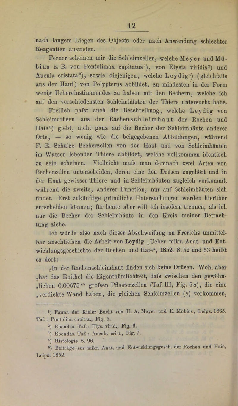 nach langem Liegen des Objects oder nach Anwendung schlechter Reagentien austreten. Ferner scheinen mir die Schleimzellen, welche Meyer und Mö- bius z. B. von Pontolimax capitatus'), von Elysia viridis* *) und Aucula cristata*), sowie diejenigen, welche Leydig^) (gleichfalls aus der Haut) von Polypterus abbildet, zu mindesten in der Form wenig Uebereinstimmendes zu haben mit den Bechern, welche ich auf den verschiedensten Schleimhäuten der Thiere untersucht habe. Freilich pafst auch die Beschreibung, welche Leydig von Schleimdrüsen aus der Rachen schleim haut der Rochen und Haie®) giebt, nicht ganz auf die Becher der Schleimhäute anderer Orte, — so wenig wie die beigegebenen Abbildungen, während F. E. Schulze Becherzellen von der Haut und von Schleimhäuten im Wasser lebender Thiere abbildet, welche vollkommen identisch zu sein scheinen. Vielleicht mufs man demnach zwei Arten von Becherzellen unterscheiden, deren eine den Drüsen zugehört und in der Haut gewisser Thiere und in Schleimhäuten zugleich vorkommt, während die zweite, anderer Function, nur auf Schleimhäuten sich findet. Erst zukünftige gründliche Untersuchungen werden hierüber entscheiden können; für heute aber will ich insofern trennen, als ich nur die Becher der Schleimhäute in den Kreis meiner Betrach- tung ziehe. Ich würde also nach dieser Abschweifung an Frerichs unmittel- bar anschliefsen die Arbeit von Leydig „üeber mikr. Anat. und Ent- wicklungsgeschichte der Rochen und Haie“, 1852. S. 52 und 53 heifst es dort: ^In der Rachenschleimhaut finden sich keine Drüsen. Wohl aber „hat das Epithel die Eigenthümlichkeit, dafs zwischen den gewöhn- „lichen 0,00675grofsen Pflasterzellen (Taf. III, Fig. 5 a), die eine „verdickte Wand haben, die gleichen Schleimzellen (h) verkommen. 1) Fauna der Kieler Bucht von H. A. Meyer und E. Möbius, Leipz. 1865. Taf.: Pontolim. capitat., Fig. 5. *) Ebendas. Taf.: Elys. virid., Fig. 6. *) Ebendas. Taf.: Aucula crist., Fig. 7. Histologie S. 96. 6) Beitrage zur mikr. Anat. und Entwicklungsgesch. der Rochen und Haie, Leipz. 1852.