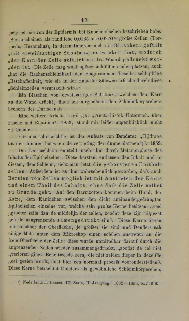 „wie ich sie von der Epidermis bei Knochenfischen beschrieben habe. „Sie erscheinen als rundliche 0,0135 bis 0,0270''' grofse Zellen (Tor- „pedo, Hexanchus), in deren Innerem sich ein Bläschen, gefüllt „mit eiweifsartiger Substanz, entwickelt hat, wodurch „der Kern der Zelle seitlich an die Wand gedrückt wor- „den ist. Die Zelle mag wohl später sich öffnen oder platzen, auch „hat die Rachenschleimhaut der Plagiostomen dieselbe schlüpfrige „Beschaffenheit, wie sie in der Haut der Süfswasserfische durch diese * „Schleimzellen verursacht wird.“ Ein Bläschen von eiweifsartiger Substanz, welches den Kern an die Wand drückt, finde ich nirgends in den Schleimkörperchen- bechern des Darmcanals. Eine weitere Arbeit Leydigs: „Anat.-histol. Untersuch, über Fische und Reptilien“, 1853, stand mir leider augenblicklich nicht zu Gebote. Für uns sehr wichtig ist der Aufsatz von Donders: „Bijdrage tot den fijneren bouw en de verrigting der dünne darmen ^)“. 1853. Der Darmschleim entsteht nach ihm durch Metamorphose des Inhalts der Epithelzellen: Diese bersten, entlassen den Inhalt und in diesem, dem Schleim, sieht man jetzt die geborstenen Epithel- zellen. Aufserdem ist es ihm wahrscheinlich geworden, dafs auch Bersten von Zellen möglich ist mit Austreten des Kerns und einem Theil des Inhalts, ohne dafs die Zelle selbst zu Grunde geht. Auf den Darmzotten kommen beim Hund, der Katze, dem Kaninchen zwischen den dicht aneinandergedrängten Epithelzellen einzelne vor, welche sehr grofse Kerne besitzen, „veel „grooter zelfs dan de middelijn der cellen, zoodat deze zijn uitgezet „en de aangrenzende z am enge druckt zijn“. Diese Kerne liegen um so näher der Oberfläche, je gröfser sie sind und Donders sah einige Male unter dem Mikroskop einen solchen austreten an die freie Oberfläche der Zelle: diese wurde unmittelbar darauf durch die angrenzenden Zellen wieder zusammengedrückt, „zoodat de cel niet „verloren ging. Eene tweede kern, die niet zelden dieper in dezelfde „cel gezien wordt, doet hier een normaal procefs vooronderstellen“. Diese Kerne betrachtet Donders als gewöhnliche Schleimkörperchen, *) Nederlandsch Lancet, III. Serie, II. Jaargang. 1852 — 1853, S. 646 ff.