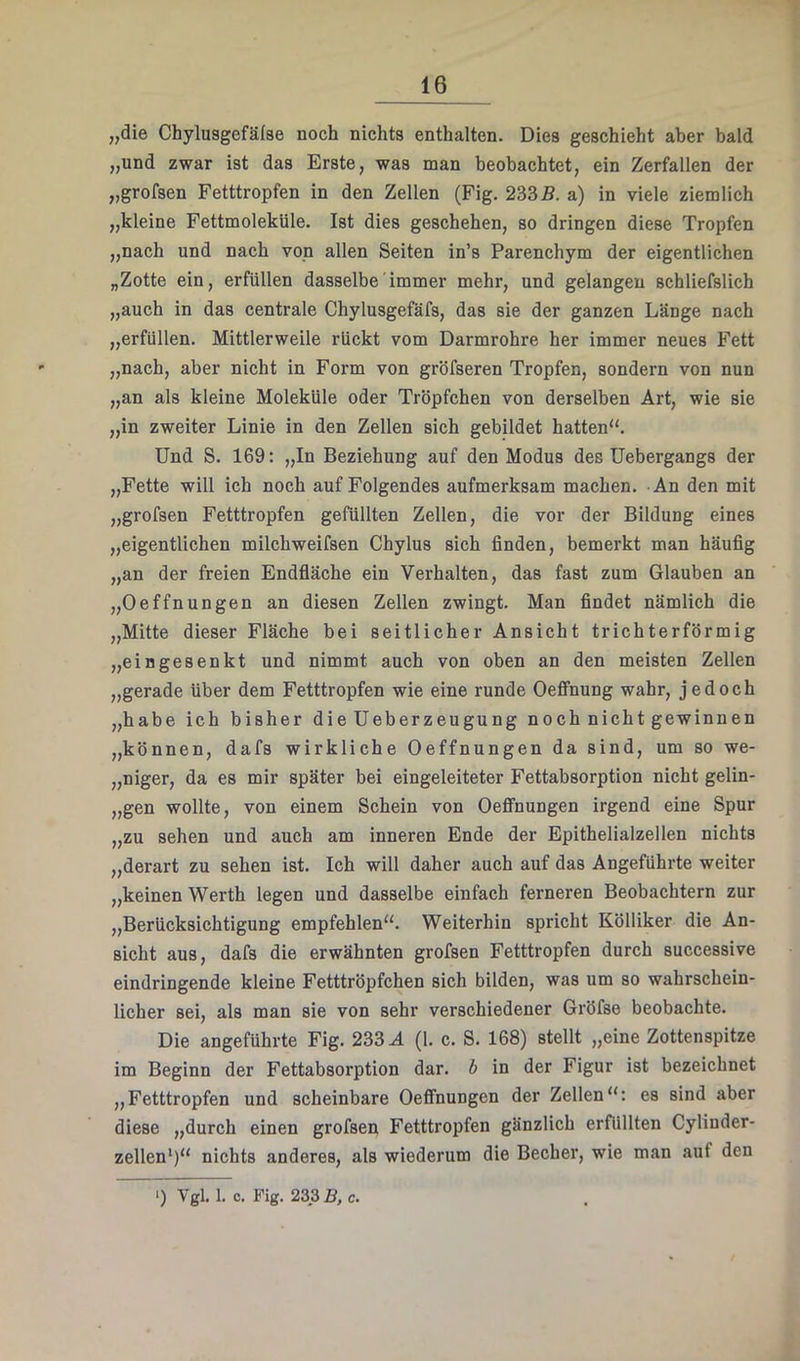 „die Chylusgefälse noch nichts enthalten. Dies geschieht aber bald „und zwar ist das Erste, was man beobachtet, ein Zerfallen der „grofsen Fetttropfen in den Zellen (Fig. 2335. a) in viele ziemlich „kleine Fettmoleküle. Ist dies geschehen, so dringen diese Tropfen „nach und nach von allen Seiten in’s Parenchym der eigentlichen „Zotte ein, erfüllen dasselbe immer mehr, und gelangen schliefslich „auch in das centrale Chylusgefäfs, das sie der ganzen Länge nach „erfüllen. Mittlerweile rückt vom Darmrohre her immer neues Fett „nach, aber nicht in Form von gröfseren Tropfen, sondern von nun „an als kleine Moleküle oder Tröpfchen von derselben Art, wie sie „in zweiter Linie in den Zellen sich gebildet hatten“. Und S. 169: „In Beziehung auf den Modus des Uebergangs der „Fette will ich noch auf Folgendes aufmerksam machen. An den mit „grofsen Fetttropfen gefüllten Zellen, die vor der Bildung eines „eigentlichen milchweifsen Chylus sich finden, bemerkt man häufig „an der freien Endfläche ein Verhalten, das fast zum Glauben an „Oeffnungen an diesen Zellen zwingt. Man findet nämlich die „Mitte dieser Fläche bei seitlicher Ansicht trichterförmig „eingesenkt und nimmt auch von oben an den meisten Zellen „gerade über dem Fetttropfen wie eine runde Oeflfnung wahr, jedoch „habe ich bisher die Ueberzeugung noch nicht gewinnen „können, dafs wirkliche Oeffnungen da sind, um so we- „niger, da es mir später bei eingeleiteter Fettabsorption nicht gelin- „gen wollte, von einem Schein von Oeffnungen irgend eine Spur „zu sehen und auch am inneren Ende der Epithelialzellen nichts „derart zu sehen ist. Ich will daher auch auf das Angeführte weiter „keinen Werth legen und dasselbe einfach ferneren Beobachtern zur „Berücksichtigung empfehlen“. Weiterhin spricht Kölliker die An- sicht aus, dafs die erwähnten grofsen Fetttropfen durch successive eindringende kleine Fetttröpfchen sich bilden, was um so wahrschein- licher sei, als man sie von sehr verschiedener Gröfse beobachte. Die angeführte Fig. 233 A (1. c. S. 168) stellt „eine Zottenspitze im Beginn der Fettabsorption dar. b in der Figur ist bezeichnet „Fetttropfen und scheinbare Oeffnungen der Zellen“: es sind aber diese „durch einen grofsen Fetttropfen gänzlich erfüllten Cylinder- zellen*)“ nichts anderes, als wiederum die Becher, wie man auf den >) Vgl. 1. c, Fig. 233 5, c.