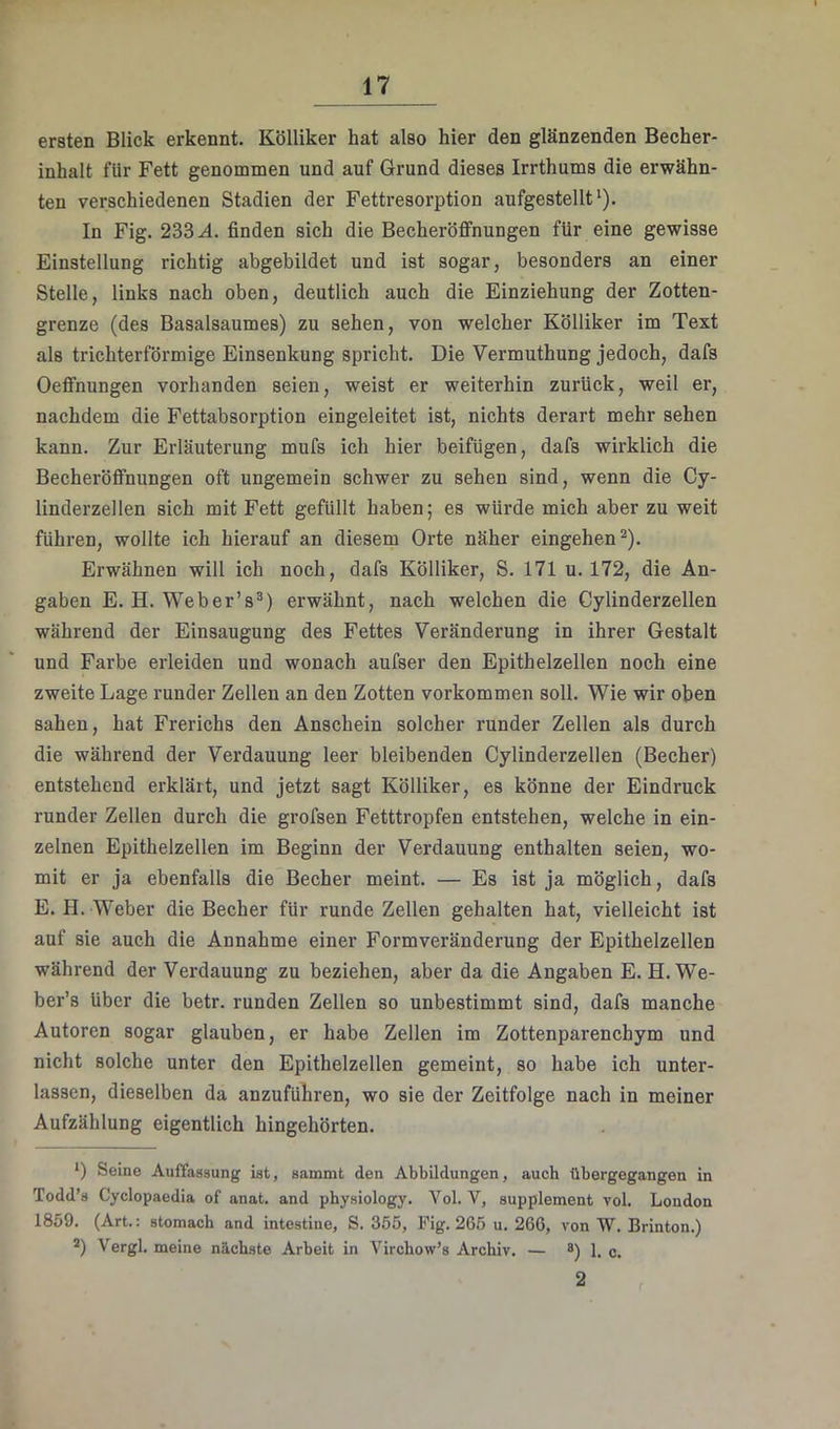 ersten Blick erkennt. Kölliker hat also hier den glänzenden Becher- inhalt für Fett genommen und auf Grund dieses Irrthums die erwähn- ten verschiedenen Stadien der Fettresorption aufgestellt‘). In Fig. 233.4. finden sich die Becheröflfnungen für eine gewisse Einstellung richtig abgebildet und ist sogar, besonders an einer Stelle, links nach oben, deutlich auch die Einziehung der Zotten- grenze (des Basalsaumes) zu sehen, von welcher Kölliker im Text als trichterförmige Einsenkung spricht. Die Vermuthung jedoch, dafs Oeflfnungen vorhanden seien, weist er weiterhin zurück, weil er, nachdem die Fettabsorption eingeleitet ist, nichts derart mehr sehen kann. Zur Erläuterung mufs ich hier beifügen, dafs wirklich die Becheröifnungen oft ungemein schwer zu sehen sind, wenn die Cy- linderzellen sich mit Fett gefüllt haben; es würde mich aber zu weit fühi’en, wollte ich hierauf an diesem Orte näher eingehend). Erwähnen will ich noch, dafs Kölliker, S. 171 u. 172, die An- gaben E. H. Web er’s®) erwähnt, nach welchen die Cylinderzellen während der Einsaugung des Fettes Veränderung in ihrer Gestalt und Farbe erleiden und wonach aufser den Epithelzellen noch eine zweite Lage runder Zellen an den Zotten verkommen soll. Wie wir oben sahen, hat Frerichs den Anschein solcher runder Zellen als durch die während der Verdauung leer bleibenden Cylinderzellen (Becher) entstehend erklärt, und jetzt sagt Kölliker, es könne der Eindruck runder Zellen durch die grofsen Fetttropfen entstehen, welche in ein- zelnen Epithelzellen im Beginn der Verdauung enthalten seien, wo- mit er ja ebenfalls die Becher meint. — Es ist ja möglich, dafs E. H. Weber die Becher für runde Zellen gehalten hat, vielleicht ist auf sie auch die Annahme einer Formveränderung der Epithelzellen während der Verdauung zu beziehen, aber da die Angaben E. H. We- ber’s über die betr. runden Zellen so unbestimmt sind, dafs manche Autoren sogar glauben, er habe Zellen im Zottenparenchym und nicht solche unter den Epithelzellen gemeint, so habe ich unter- lassen, dieselben da anzuführen, wo sie der Zeitfolge nach in meiner Aufzählung eigentlich hingehörten. *) Seine Auffassung ist, sanunt den AbbUdungen, auch übergegangen in Todd’s Cyclopaedia of anat. and physiology. Vol. V, Supplement vol. London 1859. (Art., stomacb and intestine, S. 3.55, Ifig. 265 u. 266, von VV. Brinton.^ Vergl. meine nächste Arbeit in Virchow’s Archiv. — ®) 1. c. 2