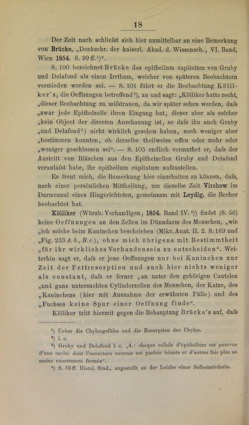 Der Zeit nach schliefst sich hier unmittelbar an eine Bemerkung von Brücke, „Denkschr. der kaiserl. Akad. d. Wissensch., VI. Band, Wien 1854. S. 99ff.')“. S. 100 bezeichnet Brücke das epithelium capitatum von Gruby und Delafond als einen Irrthum, welcher von späteren Beobachtern vermieden worden sei. — S. 101 führt er die Beobachtung Kölli- ker’ 8, die Oeifnungen betreffend* *), an und sagt: „Kölliker hatte recht, „dieser Beobachtung zu mifstrauen, da wir später sehen werden, dafs „zwar jede Epithelzelle ihren Eingang hat, dieser aber als solcher „kein* Object der directen Anschauung ist, so dafs ihn auch Gruby „und Delafond*) nicht wirklich gesehen haben, noch weniger aber „bestimmen konnten, ob derselbe theilweise offen oder mehr oder „weniger geschlossen sei“. — S. 105 endlich vermuthet er, dafs der Austritt von Bläschen aus den Epithelzellen Gruby und Delafond veranlafst habe, ihr epithelium capitatum aufzustellen. Es freut mich, die Bemerkung hier einschalten zu können, dafs, nach einer persönlichen Mittheilung, um dieselbe Zeit Virchow im Darmcanal eines Hingerichteten, gemeinsam mit Leydig, die Becher beobachtet hat. KöUiker (Würzb. Verhandlgen, 1854. Band IV. ^)) findet (S. 56) keine Oeffnungen an den Zellen im Dünndarm des Menschen, „wie „ich solche beim Kaninchen beschrieben (Mikr.Anat. II. 2. S. 169 und „Fig. 233 A. 5., S. c.), ohne mich übrigens mit Bestimmtheit „für ihr wirkliches Vorhandensein zu entscheiden“. Wei- terhin sagt er, dafs er jene Oeffnungen nur bei Kaninchen zur Zeit der Fettresorption und auch hier nichts weniger als constant, dafs er ferner „an unter den gehörigen Cautelen „und ganz untersuchten Cylinderzellen des Menschen, der Katze, des „Kaninchens (hier mit Ausnahme der erwähnten Fälle) und des „Fuchses keine Spur einer Oeffnung finde“. Kölliker tritt hiermit gegen die Behauptung Brücke’s auf, dafs *) lieber die Chylusgefafso und die Resorption des Chylus. *) 1. c. *) Gruby und Delafond 1. c. „4.: chaque cellule d’öpithdlium est poumie d’une cavite dont I’ouvorture e.tterne est parfois beante et d’autres fois plus au moins exactement fermöe“. ■») S. r)3ff. Histol. Stud., angestellt an der Leiche einer Selbstmörderin.