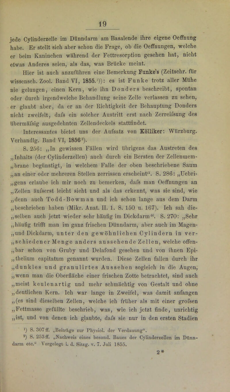 jede Cylinderzelle im Dünndarm am Basalende ihre eigene OeflPnung habe. Er stellt sich aber schon die Frage, ob die Oeffnungen, welche er beim Kaninchen während der Fettresorption gesehen hat, nicht etwas Anderes seien, als das, was Brücke meint. Hier ist auch anzuführen eine Bemerkung Funke’s (Zeitschr. für wissensch. Zool. Band VI, 1855.*)): es ist Funke trotz aller Mühe nie gelungen, einen Kern, wie ihn Donders beschreibt, spontan oder durch irgendwelche Behandlung seine Zelle verlassen zu sehen, er glaubt aber, da er an der Richtigkeit der Behauptung Donders nicht zweifelt, dafs ein solcher Austritt erst nach Zerreifsung des übermäfsig ausgedehnten Zellendeckels stattfindet. Interessantes bietet uns der Aufsatz von KölHker; Würzburg. Verhandlg. Band VI, 1856*). S. 256: „In gewissen Fällen wird übrigens das Austreten des „Inhalts (der Cylinderzellen) auch durch ein Bersten der Zellenraem- „brane begünstigt, in welchem Falle der oben beschriebene Saum „an einer oder mehreren Stellen zerrissen erscheint“. S. 286: „Uebri- „gens erlaube ich mir noch zu bemerken, dafs man Oefifnungen an „Zellen äufserst leicht sieht und als das erkennt, was sie sind, wie „denn auch Todd-Bowman und ich schon lange aus dem Darm „beschrieben haben (Mikr. Anat. II. 1. S. 150 u. 167). Ich sah die- „selben auch jetzt wieder sehr häufig im Dickdarm“. S. 270: „Sehr „häufig trifft man im ganz frischen Dünndarm, aber auch im Magen- ,,und Dickdarm, unter den gewöhnlichen Cylindern in ver- „schiedener Menge anders aussehende Zellen, welche oflfen- „bar schon von Gruby und Delafond gesehen und von ihnen Epi- „thelium capitatum genannt wurden. Diese Zellen fallen durch ihr „dunkles und granulirtes Aussehen sogleich in die Augen, „wenn man die Oberfiäche einer frischen Zotte betrachtet, sind auch „meist keulenartig und mehr schmächtig von Gestalt und ohne „deutlichen Kern. Ich war lange in Zweifel, was damit anfangen „(es sind dieselben Zellen, welche ich früher als mit einer grofsen „Fettmasse gefüllte beschrieb, was, wie ich jetzt finde, unrichtig „ist, und von denen ich glaubte, dafs sie nur in den ersten Stadien *) S. 307ff. „Beitrüge zur Physiol. der Verdauung“. S. 253 ff. „Nachweis eines besond. Baues der CylinderzeUen im Dünn- darm etc.“ Vorgelegt i. d. Sitzg. v. 7. Juli 1855. 2*