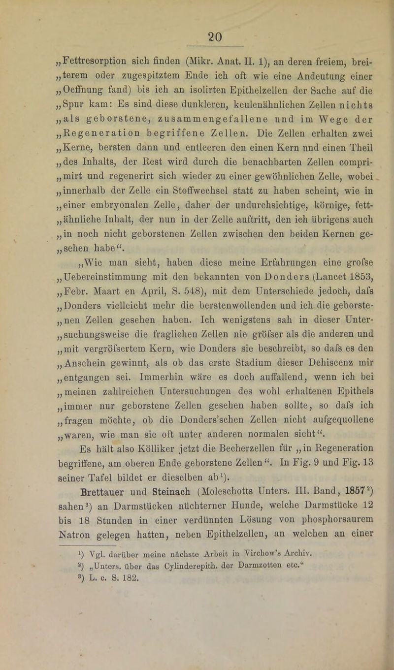 „Fettresorption sich finden (Mikr. Anat. II. 1), an deren freiem, brei- „terem oder zugespitztem Ende ich oft wie eine Andeutung einer „OefiFnung fand) bis ich an isolirten Epithelzellen der Sache auf die „Spur kam: Es sind diese dunkleren, keulenähnlichen Zellen nichts „als geborstene, zusammengefallene und im Wege der „Regeneration begriffene Zellen. Die Zellen erhalten zwei „ Kerne, bersten dann und entleeren den einen Kern und einen Theil „des Inhalts, der Rest wird durch die benachbarten Zellen compri- „mirt und regenerirt sich wieder zu einer gewöhnlichen Zelle, wobei „innerhalb der Zelle ein Stoffwechsel statt zu haben scheint, wie in „einer embryonalen Zelle, daher der undurchsichtige, körnige, fett- „ ähnliche Inhalt, der nun in der Zelle auftritt, den ich übrigens auch „in noch nicht geborstenen Zellen zwischen den beiden Kernen ge- „sehen habe“. „Wie man sieht, haben diese meine Erfahrungen eine grofse „Uebereinstimmung mit den bekannten von Donders (Lancet 1853, „Febr. Maart en April, S. 548), mit dem Unterschiede jedoch, dafs „ Donders vielleicht mehr die berstenwollenden und ich die geborste- „nen Zellen gesehen haben. Ich wenigstens sah in dieser Unter- „suchungsweise die fraglichen Zellen nie gröfser als die anderen und „mit vergröfsertem Kern, wie Donders sie beschreibt, so dafs es den „Anschein gewinnt, als ob das erste Stadium dieser Dehiscenz mir „entgangen sei. Immerhin wäre es doch auffallend, wenn ich bei „meinen zahlreichen Untersuchungen des wohl erhaltenen Epithels „immer nur geborstene Zellen gesehen haben sollte, so dafs ich „fragen möchte, ob die Donders’schen Zellen nicht aufgequollene „waren, wie man sie oft unter anderen normalen sieht“. Es hält also Kölliker jetzt die Becherzellen für „in Regeneration begriffene, am oberen Ende geborstene Zellen “. In Fig. 9 und Fig. 13 seiner Tafel bildet er dieselben ab ‘). Brettauer und Steinach (Moleschotts Unters. III. Band, 1857“) sahen ä) an Darmstücken nüchterner Hunde, welche Darmstücke 12 bis 18 Stunden in einer verdünnten Lösung von phosphorsaurem Natron gelegen hatten, neben Epithelzellen, an welchen an einer *) Vgl. darüber meine näcbate Arbeit in Virchow’s Archiv. „Unters, über das Cylinderepith. der Darmzotten etc.“ *) L. c. S. 182.