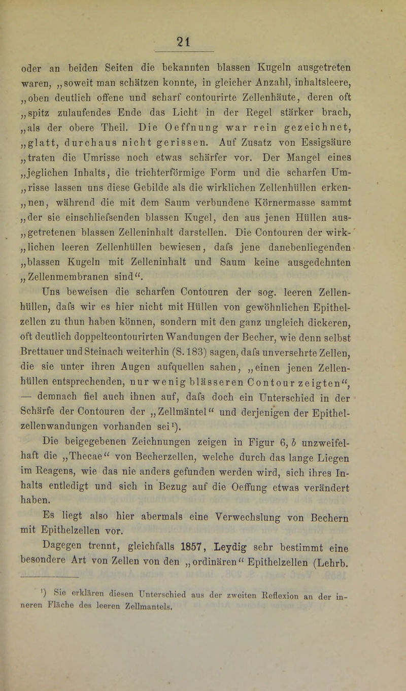 oder an beiden Seiten die bekannten blassen Kugeln ausgetreten waren, „soweit raan schätzen konnte, in gleicher Anzahl, inhaltsleere, „oben deutlich offene und scharf contourirte Zellenhäute, deren oft „spitz zulaufendes Ende das Licht in der Regel stärker brach, „als der obere Theil. Die Oeffnung war rein gezeichnet, „glatt, durchaus nicht gerissen. Auf Zusatz von Essigsäure „traten die Umrisse noch etwas schärfer vor. Der Mangel eines „jeglichen Inhalts, die trichterförmige Form und die scharfen Um- „ risse lassen uns diese Gebilde als die wirklichen Zellenhüllen erken- „nen, während die mit dem Saum verbundene Körnermasse sammt „der sie einschliefsenden blassen Kugel, den aus jenen Hüllen aus- „ getretenen blassen Zelleninhalt darstellen. Die Contouren der wirk- „liehen leeren Zellenhüllen bewiesen, dafs jene danebenliegenden „blassen Kugeln mit Zelleninhalt und Saum keine ausgedehnten „Zellenmembranen sind“. Uns beweisen die scharfen Contouren der sog. leeren Zellen- hüllen, dafs wir es hier nicht mit Hüllen von gewöhnlichen Epithel- zellen zu thun haben können, sondern mit den ganz ungleich dickeren, oft deutlich doppeltcontourirten Wandungen der Becher, wie denn selbst Brettauer und Steinach weiterhin (S. 183) sagen, dafs unversehrte Zellen, die sie unter ihren Augen aufquellen sahen, „einen jenen Zellen- hüllen entsprechenden, nur wenig blässeren Contour zeigten“, — demnach fiel auch ihnen auf, dafs doch ein Unterschied in der Schärfe der Contouren der „Zellmäntel“ und derjenigen der Epithel- zellenwandungen vorhanden sei'). Die beigegebenen Zeichnungen zeigen in Figur 6, h unzweifel- haft die „Thecae“ von Becherzellen, welche durch das lange Liegen im Reagens, wie das nie anders gefunden werden wird, sich ihres In- halts entledigt und sich in Bezug auf die Oeffung etwas verändert haben. Es liegt also hier abermals eine Verwechslung von Bechern mit Epithelzellen vor. Dagegen trennt, gleichfalls 1857, Leydig sehr bestimmt eine besondere Art von Zellen von den „ordinären“ Epithelzellen (Lehrb. ') Sie erklilren diesen Unterschied aus der zweiten Reflexion an der in- neren Flache des leeren Zellmantols.