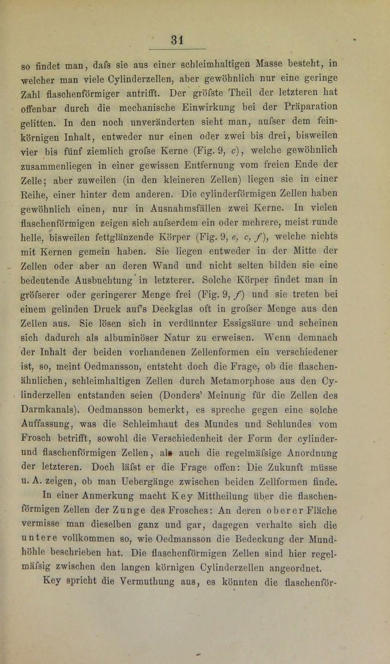 so findet man, dafs sie aus einer schleimhaltigen Masse besteht, in welcher man viele Cylinderzellen, aber gewöhnlich nur eine geringe Zahl flaschenförmiger antriflft. Der gröfste Theil der letzteren hat offenbar durch die mechanische Einwirkung bei der Präparation gelitten. In den noch unveränderten sieht man, aufser dem fein- körnigen Inhalt, entweder nur einen oder zwei bis drei, bisweilen vier bis fünf ziemlich grofse Kerne (Fig. 9, c), welche gewöhnlich zusammenliegen in einer gewissen Entfernung vom freien Ende der Zelle; aber zuweilen (in den kleineren Zellen) liegen sie in einer Reihe, einer hinter dem anderen. Die cylinderförmigen Zellen haben gewöhnlich einen, nur in Ausnahmsfällen zwei Kerne. In vielen flaschenförmigen zeigen sich aufserdem ein oder mehrere, meist runde helle, bisweilen fettglänzende Körper (Fig. 9, e, c, /), welche niehts mit Kernen gemein haben. Sie liegen entweder in der Mitte der Zellen oder aber an deren Wand und nicht selten bilden sie eine bedeutende Ausbuchtung in letzterer. Solche Körper findet man in gröfserer oder geringerer Menge frei (Fig. 9, /) und sie treten bei einem gelinden Druck aufs Deckglas oft in grofser Menge aus den Zellen aus. Sie lösen sich in verdünnter Essigsäure und scheinen sich dadurch als albuminöser Natur zu erweisen. Wenn demnaeh der Inhalt der beiden vorhandenen Zellenformen ein verschiedener ist, so, meint Oedmansson, entsteht doch die Frage, ob die flaschen- ähnlichen, schleimhaltigen Zellen durch Metamorphose aus den Cy- linderzellen entstanden seien (Donders’ Meinung für die Zellen des Darmkanals). Oedmansson bemerkt, es spreche gegen eine solche Auffassung, was die Schleimhaut des Mundes und Schlundes vom Frosch betrifft, sowohl die Verschiedenheit der Form der cylinder- und flaschenförmigen Zellen, ak auch die regelmäfsige Anordnung der letzteren. Doch läfst er die Frage offen: Die Zukunft müsse u.A. zeigen, ob man Uebergänge zwischen beiden Zellformen finde. In einer Anmerkung macht Key Mittheilung über die flaschen- förmigen Zellen der Zunge des Frosches: An deren oberer Fläche vermisse man dieselben ganz und gar, dagegen verhalte sich die untere vollkommen so, wie Oedmansson die Bedeckung der Mund- höhle beschrieben hat. Die flaschenförmigen Zellen sind hier regel- mäfsig zwischen den langen körnigen Cylinderzellen angeorduet. Key spricht die Vermuthung aus, es könnten die flaschenför-