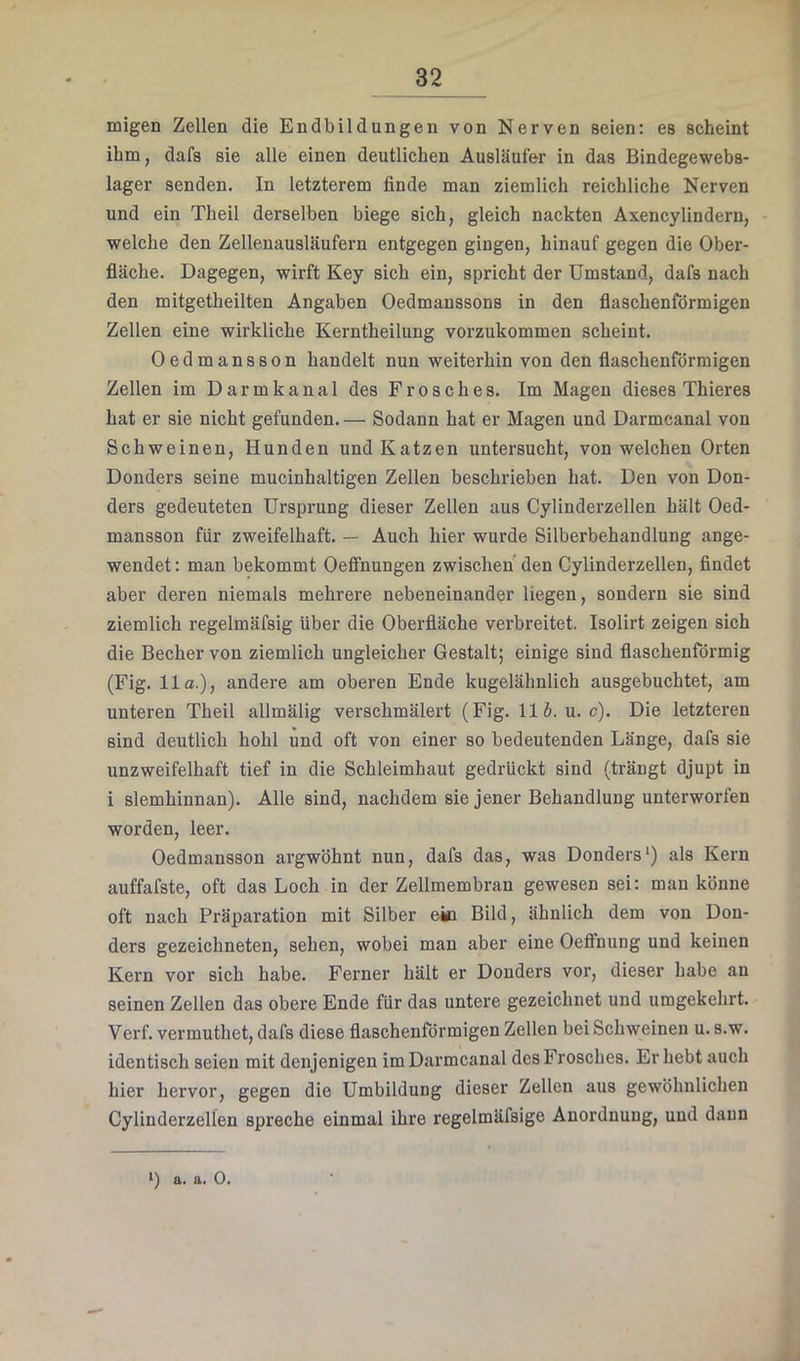 migen Zellen die Endbildungen von Nerven seien: es scheint ihm, dafs sie alle einen deutlichen Ausläufer in das Bindegewebs- lager senden. In letzterem finde man ziemlich reichliche Nerven und ein Theil derselben biege sich, gleich nackten Axencylindern, welche den Zellenausläufern entgegen gingen, hinauf gegen die Ober- fläche. Dagegen, wirft Key sich ein, spricht der Umstand, dafs nach den mitgetheilten Angaben Oedmanssons in den flaschenförmigen Zellen eine wirkliche Kerntheilung vorzukommen scheint. Oedmansson handelt nun weiterhin von den flaschenförmigen Zellen im Darmkanal des Frosches. Im Magen dieses Thieres hat er sie nicht gefunden. — Sodann hat er Magen und Darmcanal von Schweinen, Hunden und Katzen untersucht, von welchen Orten Donders seine mucinhaltigen Zellen beschrieben hat. Den von Don- ders gedeuteten Ursprung dieser Zellen aus Cylinderzellen hält Oed- mansson für zweifelhaft. — Auch hier wurde Silberbehandlung ange- wendet : man bekommt Oeffnungen zwischen den Cylinderzellen, findet aber deren niemals mehrere nebeneinander liegen, sondern sie sind ziemlich regelmäfsig über die Oberfläche verbreitet. Isolirt zeigen sich die Becher von ziemlich ungleicher Gestalt; einige sind flaschenförmig (Fig. 11 o.), andere am oberen Ende kugelähnlich ausgebuchtet, am unteren Theil allmälig verschmälert (Fig. 116. u.c). Die letzteren sind deutlich hohl und oft von einer so bedeutenden Länge, dafs sie unzweifelhaft tief in die Schleimhaut gedrückt sind (trängt djupt in i slemhinnan). Alle sind, nachdem sie jener Behandlung unterworfen worden, leer. Oedmansson argwöhnt nun, dafs das, was Donders*) als Kern auffafste, oft das Loch in der Zellmembran gewesen sei: man könne oft nach Präparation mit Silber ein Bild, ähnlich dem von Don- ders gezeichneten, sehen, wobei man aber eine Oeffnung und keinen Kern vor sich habe. Ferner hält er Donders vor, dieser habe an seinen Zellen das obere Ende für das untere gezeichnet und umgekehrt. Verf. vermuthet, dafs diese flaschenförmigen Zellen bei Schweinen u. s.w. identisch seien mit denjenigen im Darmcanal des Frosches. Erhebt auch hier hervor, gegen die Umbildung dieser Zellen aus gewöhnlichen Cylinderzellen spreche einmal ihre regelmäfsige Anordnung, und dann i) a. a. 0.