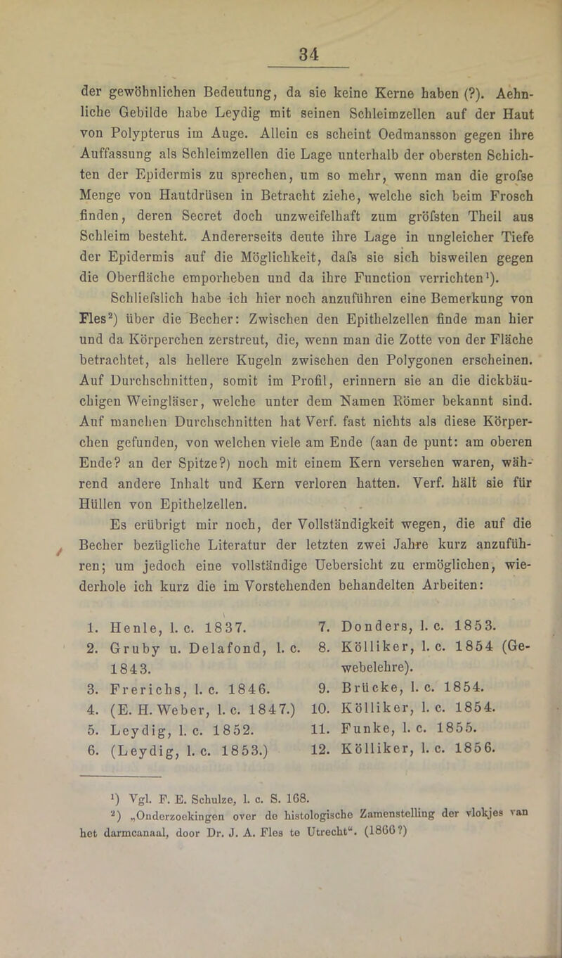 der gewöhnlichen Bedeutung, da sie keine Kerne haben (?). Aehn- liche Gebilde habe Leydig mit seinen Schleimzellen auf der Haut von Polypterus im Auge. Allein es scheint Oedmansson gegen ihre Auffassung als Schleimzellen die Lage unterhalb der obersten Schich- ten der Epidermis zu sprechen, um so mehr, wenn man die grofse Menge von Hautdrüsen in Betracht ziehe, welche sich beim Frosch finden, deren Secret doch unzweifelhaft zum gröfsten Theil aus Schleim besteht. Andererseits deute ihre Lage in ungleicher Tiefe der Epidermis auf die Möglichkeit, dafs sie sich bisweilen gegen die Oberfläche emporheben und da ihre Function verrichten’). Schliefslich habe ich hier noch anzuführen eine Bemerkung von Fies*) über die Becher: Zwischen den Epithelzellen finde man hier und da Körperchen zerstreut, die, wenn man die Zotte von der Fläche betrachtet, als hellere Kugeln zwischen den Polygonen erscheinen. Auf Durchschnitten, somit im Profil, erinnern sie an die dickbäu- chigen Weingläser, welche unter dem Namen Römer bekannt sind. Auf manchen Durchschnitten hat Verf. fast nichts als diese Körper- chen gefunden, von welchen viele am Ende (aan de punt: am oberen Ende? an der Spitze?) noch mit einem Kern versehen waren, wäh- rend andere Inhalt und Kern verloren hatten. Verf. hält sie für Hüllen von Epithelzellen. Es erübrigt mir noch, der Vollständigkeit wegen, die auf die ^ Becher bezügliche Literatur der letzten zwei Jahre kurz anzufüh- ren; um jedoch eine vollständige Uebersicht zu ermöglichen, wie- derhole ich kurz die im Vorstehenden behandelten Arbeiten: 1. Henle, 1. c. 1837. 7. Donders, 1. c. 1853. 2. Gruby u. Delafond, 1. c. 8. Kölliker, 1. c. 1854 (Ge- 1843. webelehre). 3. Frerichs, I. c. 1846. 9. Brücke, 1. c. 1854. 4. (E.H. Weber, 1. c. 1847.) 10. Kölliker, 1. c. 1854. 5. Leydig, l.c. 1852. 11. Funke, 1. c. 1855. 6. (Leydig, l.c. 1853.) 12. Kölliker, 1. c. 1856. ’) Vgl. F. E. Schulze, 1. c. S. 168. '■’) „Ondorzoekingen over de histologische Zamenstelling der vlokjes 'an het darmcanaal, door Dr. J. A. Fies te Utrecht“. (1866?)