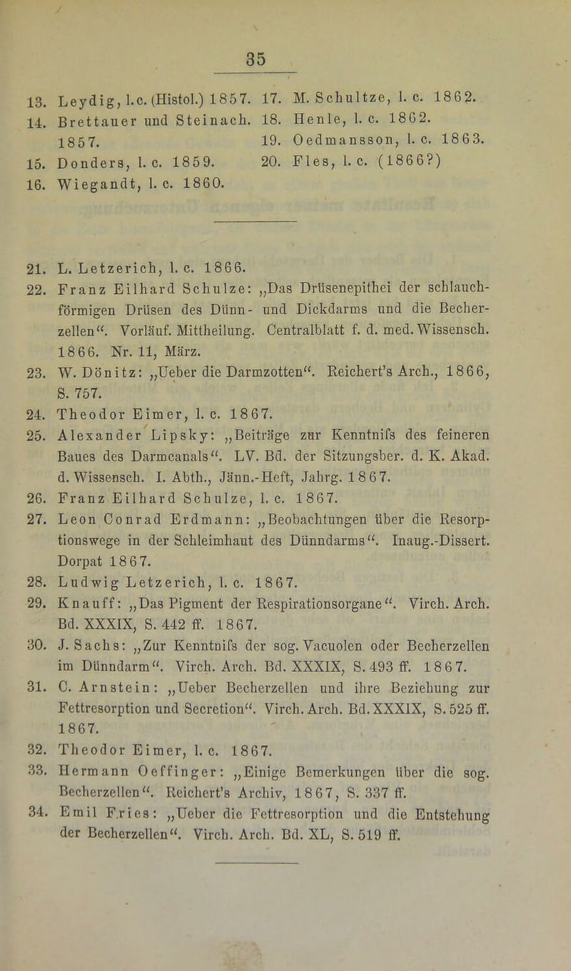 13. Leydig, l.c. (Histol.) 1857. 17. M. Schultze, 1. c. 1862. 14. Brettauer und Steinach. 18. Henle, 1. c. 1862. 1857. 19. Oedmansson, 1. c. 1863. 15. Donders, 1. c. 1859. 20. Fies, l.c. (1866?) 16. Wiegandt, 1. c. 1860. 21. L. Letzerich, 1. c. 1866. 22. Franz Eilhard Schulze: „Das Drüsenepithei der schlauch- förmigen Drüsen des Dünn- und Dickdarms und die Becher- zellen'^ Verlauf. Mittheilung. Centralblatt f. d. med. Wissensch. 18 66. Nr. 11, März. 23. W. Dönitz: „lieber die Darmzotten“. Reichert’s Arch., 1866, S. 757. 24. Theodor Eimer, 1. c. 18 67. 25. Alexander Lipsky: „Beiträge zur Kenntnifs des feineren Baues des Darmcanals“. LV. Bd. der Sitzungsber. d. K. Akad. d. Wissensch. I. Abth., Jänn.-Heft, Jahrg. 1867. 26. Franz Eilhard Schulze, l.c. 1867. 27. Leon Conrad Erdmann: „Beobachtungen über die Resorp- tionswege in der Schleimhaut des Dünndarms“. Inaug.-Dissert. Dorpat 1867. 28. Ludwig Letzerich, 1. c. 1867. 29. Knauff: „Das Pigment der Respirationsorgane“. Virch. Arch. Bd. XXXIX, S. 442 ff. 1867. 30. J. Sachs: „Zur Kenntnifs der sog. Vacuolen oder Becherzellen im Dünndarm“. Virch. Arch. Bd. XXXIX, S. 493 ff. 1867. 31. C. Arnstein: „lieber Becherzellen und ihre Beziehung zur Fettresorption und Secretion“. Virch. Arch. Bd.XXXlX, S. 525 ff. 1867. 32. Theodor Eimer, l.c. 1867. 33. Hermann Oeffinger: „Einige Bemerkungen über die sog. Becherzellen“. Rcichcrt’s Archiv, 18 67, S. 337 ff. 34. Emil Fries: „lieber die Fettresorption und die Entstehung der Becherzellen“. Virch. Arch. Bd. XL, S. 519 ff.
