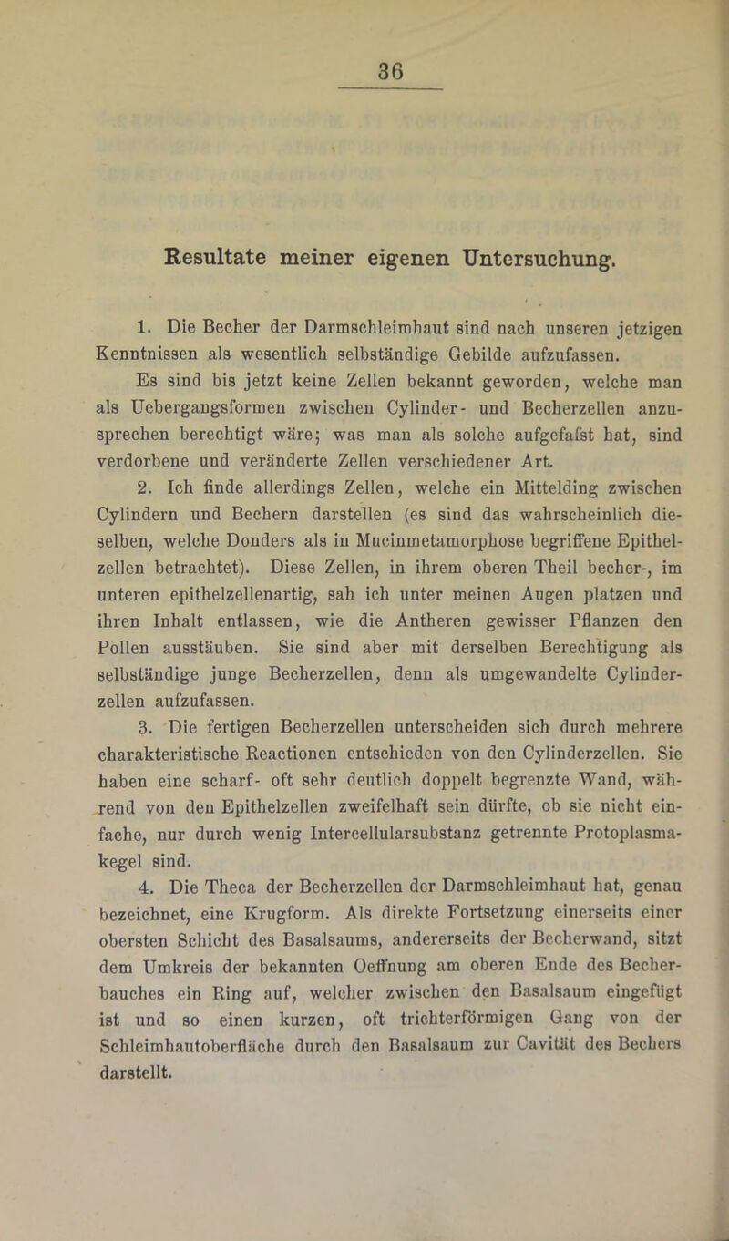 Resultate meiner eigenen Untersuchung. 1. Die Becher der Darmschleimhaut sind nach unseren jetzigen Kenntnissen als wesentlich selbständige Gebilde aufzufassen. Es sind bis jetzt keine Zellen bekannt geworden, welche man als Uebergangsforraen zwischen Cylinder- und Becherzellen anzu- sprechen berechtigt wäre; was man als solche aufgefafst hat, sind verdorbene und veränderte Zellen verschiedener Art. 2. Ich finde allerdings Zellen, welche ein Mittelding zwischen Cylindern und Bechern darstellen (es sind das wahrscheinlich die- selben, welche Donders als in Mucinmetamorphose begriffene Epithel- zellen betrachtet). Diese Zellen, in ihrem oberen Theil becher-, im unteren epithelzellenartig, sah ich unter meinen Augen platzen und ihren Inhalt entlassen, wie die Antheren gewisser Pflanzen den Pollen ausstäuben. Sie sind aber mit derselben Berechtigung als selbständige junge Becherzellen, denn als umgewandelte Cylinder- zellen aufzufassen. 3. Die fertigen Becherzellen unterscheiden sich durch mehrere charakteristische Reactionen entschieden von den Cylinderzellen. Sie haben eine scharf- oft sehr deutlich doppelt begrenzte Wand, wäh- rend von den Epithelzellen zweifelhaft sein dürfte, ob sie nicht ein- fache, nur durch wenig Intercellularsubstanz getrennte Protoplasma- kegel sind. 4. Die Theca der Becherzellen der Darmschleimhaut hat, genau bezeichnet, eine Krugform. Als direkte Fortsetzung einerseits einer obersten Schicht des Basalsaums, andererseits der Becherwand, sitzt dem Umkreis der bekannten Oetfnung am oberen Ende des Bccher- bauches ein Ring auf, welcher zwischen den Basalsaum eingefiigt ist und so einen kurzen, oft trichterförmigen Gang von der Schleimhautoberfläche durch den Basalsaum zur Cavität des Bechers darstellt.