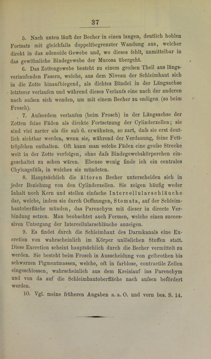 5. Nach unten ISuft der Becher in einen langen, deutlich hohlen Fortsatz mit gleichfalls doppeltbegrenzter Wandung aus, welcher direkt in das adenoide Gewebe und, wo dieses fehlt, unmittelbar in das gewöhnliche Bindegewebe der Mucosa übergeht. 6. Das Zottengewebe besteht zu einem grofsen Theil aus längs- verlaufenden Fasern, welche, aus dem Niveau der Schleimhaut sich in die Zotte hinaufbiegend, als dichtes Bündel in der Längsachse letzterer verlaufen und während dieses Verlaufs eine nach der anderen nach aufsen sich wenden, um mit einem Becher zu endigen (so beim Frosch). 7. Aufserdem verlaufen (beim Frosch) in der Längsachse der Zotten feine Fäden als direkte Fortsetzung der Cylinderzellen; sie sind viel zarter als die sub 6. erwähnten, so zart, dafs sie erst deut- lich sichtbar werden, wenn sie, während der Verdauung, feine Fett- tröpfchen enthalten. Oft kann man solche Fäden eine grofse Strecke weit in der Zotte verfolgen, ohne dafs Bindegewebskörperchen ein- geschaltet zu sehen wären. Ebenso wenig finde ich ein centrales Chylusgefäfs, in welches sie mündeten. 8. Hauptsächlich die älteren Becher unterscheiden sich in jeder Beziehung von den Cylinderzellen. Sie zeigen häufig weder Inhalt noch Kern und stellen einfache Intercellularschläuche dar, welche, indem sie durch Oeffnungen, Stomata, auf der Schleim- hautoberfläche münden, das Parenchym mit dieser in directe Ver- bindung setzen. Man beobachtet auch Formen, welche einen succes- siven Untergang der Intercellularschläuche anzeigen. 9. Es findet durch die Schleimhaut des Darmkanals eine Ex- cretion von wahrscheinlich im Körper unlöslichen Stoffen statt. Diese Excretion scheint hauptsächlich durch die Becher vermittelt zu werden. Sie besteht beim Frosch in Ausscheidung von gelbrothen bis schwarzen Pigmentmassen, welche, oft in farblose, contractile Zellen eingeschlossen, wahrscheinlich aus dem Kreislauf ins Parenchym und von da auf die Schleimhautoberfläche nach aufsen befördert werden. 10. Vgl. meine früheren Angaben a. a. 0. und vorn bes. S. 14.