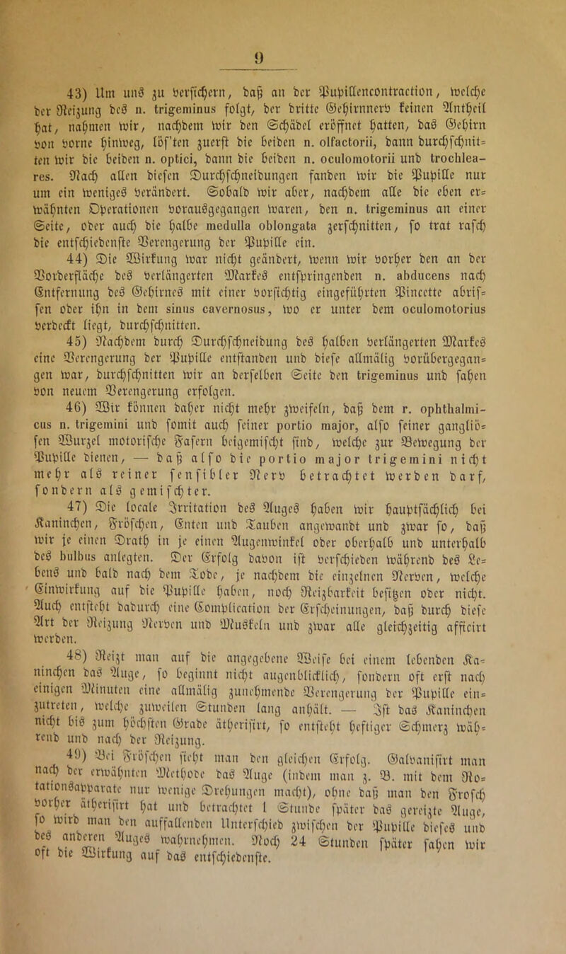 43) Um unö ju öevfic^cvn, bap an bcr 5PubitIencontractiün ^ hjcld}c bcr 9^fi3Ull^J bfS n. trigeminus folgt/ bcr brüte ©e^tvnncrb feinen 5(nt^eil ^at, nahmen tvit/ nac^bem mir ben ©d)äbel eröffnet Ratten/ baö ©etjirn tjon üornc ^iniwcg, löf’ten juerp bie Beiben n. olfactorii, bann burd)fcBnit= teil mir bie Beiben n. optici, bann bie Beiben n. oculomotorii unb trochlea- res. aßen biefen ©urc^fc^neibungen fanben mir bie ßJuBiße nur um ein menigeö öeränbert. ©oBalb mir aBer, nai^bem aße bie eBen er= mahnten Dbcwtionen borauögegangen mareit/ ben n. trigeminus an einer ©eite, ober auc^ bie ^alBe medulla oblongata jerfcf)nittcn, fo trat rafd) bie cntf^iebenfie 35crengerung ber ß3ubiße ein. 44) ©ie SBirfung mar nid)t geänbert, menn mir bor^er ben an ber 9ßorberfläcf}e beö beriängerten 5Jiarfeö eiüfpringcnben n. abducens narf) Entfernung beä ©eBirneö mit einer borfici)tig eingefüt;rten ßJincette aBrif* fen ober i^n in bem siniis cavernosus, mo er unter bem oculomotorius berbecft liegt, burcBfc^nitten. 45) ßtacBbem burc^ ®urcf;f^neibung beö f;aiBen berlängerten SOiarfeä eine Verengerung ber Vubiße entftanben unb biefe aßmälig borüBergegan= gen mar, burcBfc^nitten mir an berfetBen ©eite ben trigeminus unb fa^en bon neuem Verengerung erfolgen. 46) SBtr fönnen baf;er nid}t mef)r jmeifein, ba§ bem r. ophthalmi- cus n. trigemini unb fomit aucB feiner portio major, aifo feiner gangiiö* fen SSurjei niotorifef)e ^afemn Beigemifd}t finb, mci^e jur Vemegung ber Vubiße bienen, — bajj aifo bie portio major trigemini nic^t meBr atö reiner fenfiBler 9?erb Betracf)tet merben barf, f 0 n b e r n a i g e m i f d) t e r. 47) ®ic iocaie Irritation beä 5(ugcö ^aBen mir Buubtfäc^iic^ Bei jlanind)en, 5’vöfeBen, Enten unb itauBen angemanbt unb jmar fo, bajj mir je einen ®rat^ in je einen 9lugenminfel ober oBerijatB unb unter^alB beö bulbus aniegten. ©er Erfolg babon iß berfcBicben müBrenb beö 2e= Bniä unb Baib nad) bem ©obe, je nadjbem bie einjelnen Verben, melc^c Einmirfung auf bie Vubiße BaBen, nod) VeigBarfeit Beßren ober nidß. 9iucB ent)teBt babureß eine EoinbÜcation ber ErfeBeinungen, baß bureß biefe 9Irt ber Veijimg ßterben unb Viuöfeln unb jmar aße gleitBjeitig afßcirt merben. 48) Veigt man auf bie angegeBene QBeife Bei einem leBenben Jta^= nincBen baö 91uge, fo Beginnt nid}t augenBIietiieB, fonbern oft erß nacB einigen Vünuten eine aßmälig guneBmenbe Verengerung ber Vubiße’ i'in= gutreten, meld}e gumeilen ©tunben lang auBält. — IJft baö JtanincBen nicBt Biö gum BöcBften ©rabe ätBerifirt, fo entfteBt Beftige'V Sdunerg mäB= ffnb unb nad) bcr Veigung. 49) Vei 5röld)cn lielß man ben gleid)en Erfolg, ©albanißrt man naV bcr enoäBnten VietBobe baö 9luge (inbem man g. V. mit bem Vo* tationöabbarate nur menige ©reBungen macBt), oBne baß man ben fyrofd) öorBer aiBerifirt (;at unb Betradßet l ©tunbe fbäter baö gereigte Vuge, fo mirb man ben auffaßenben Unterfdfieb gmifdjen ber Vubiße biefeö unb maBrneBmen. Vodj 24 ©tunben fbäter faßen mir Oft bte Jirfung auf baö cntfcBicbenftc.