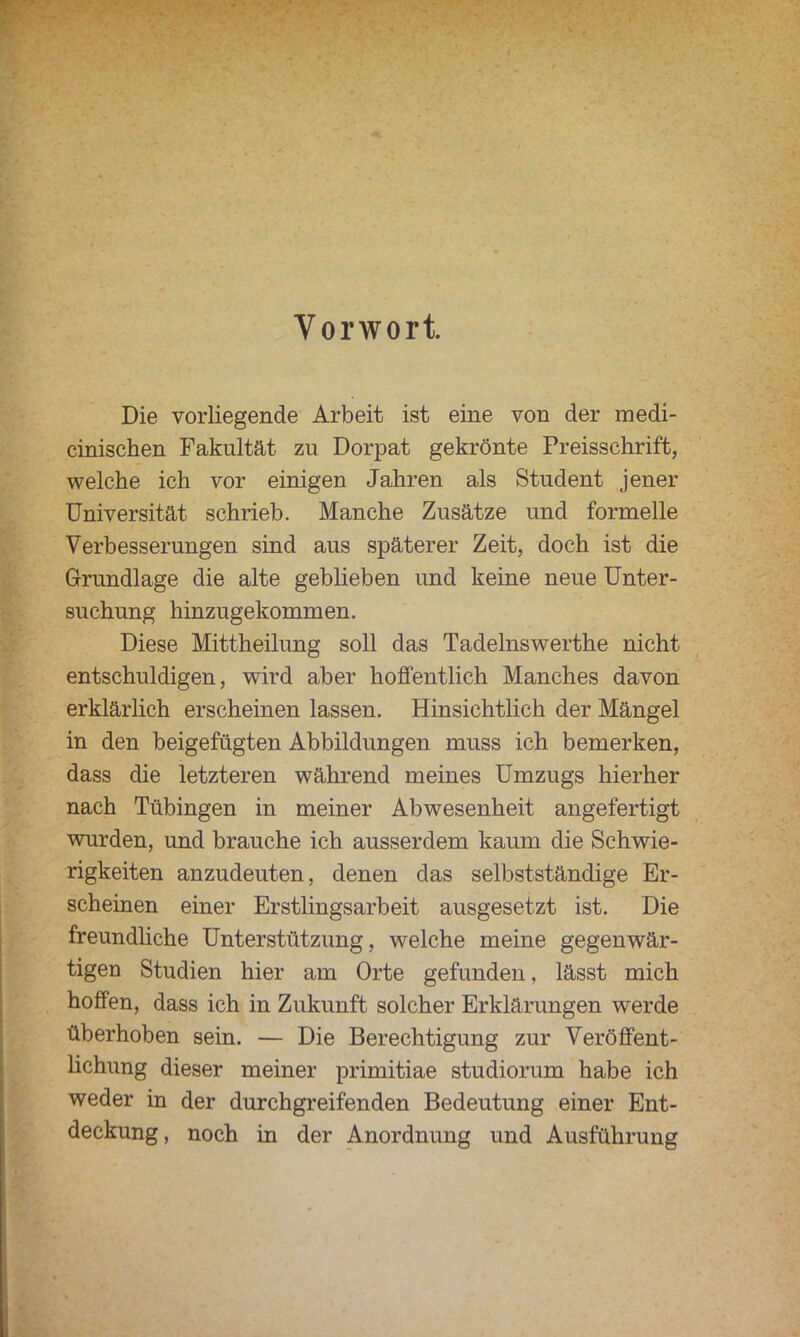 Vorwort. Die vorliegende Arbeit ist eine von der medi- cinischen Fakultät zu Dorpat gekrönte Preisschrift, welche ich vor einigen Jahren als Student jener Universität schrieb. Manche Zusätze und formelle Verbesserungen sind aus späterer Zeit, doch ist die Grundlage die alte geblieben und keine neue Unter- suchung hinzugekommen. Diese Mittheilung soll das Tadelnswerthe nicht entschuldigen, wird aber hoffentlich Manches davon erklärlich erscheinen lassen. Hinsichtlich der Mängel in den beigefügten Abbildungen muss ich bemerken, dass die letzteren während meines Umzugs hierher nach Tübingen in meiner Abwesenheit angefertigt wurden, und brauche ich ausserdem kaum die Schwie- rigkeiten anzudeuten, denen das selbstständige Er- scheinen einer Erstlingsarbeit ausgesetzt ist. Die freundliche Unterstützung, welche meine gegenwär- tigen Studien hier am Orte gefunden, lässt mich hoffen, dass ich in Zukunft solcher Erklärungen werde überhoben sein. — Die Berechtigung zur Veröffent- lichung dieser meiner primitiae studiorum habe ich weder in der durchgreifenden Bedeutung einer Ent- deckung , noch in der Anordnung und Ausführung