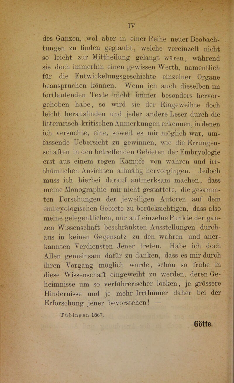 des Ganzen, wol aber in einer Reihe neuer Beobach- tungen zu finden geglaubt, welche vereinzelt nicht so leicht zur Mittheilung gelangt wären, während sie doch immerhin einen gewissen Werth, namentlich für die Entwickelungsgeschichte einzelner Organe beanspruchen können. Wenn ich auch dieselben im fortlaufenden Texte nicht immer besonders hervor- gehoben habe, so wird sie der Eingeweihte doch leicht herausfinden und jeder andere Leser durch die litterarisch-kritischen Anmerkungen erkennen, in denen ich versuchte, eine, soweit es mir möglich war, um- fassende Uebersicht zu gewinnen, wie die Errungen- schaften in den betreffenden Gebieten der Embryologie erst aus einem regen Kampfe von wahren und irr- thümlichen Ansichten allmälig hervorgingen. Jedoch muss ich hierbei darauf aufmerksam machen, dass meine Monographie mir nicht gestattete, die gesamm- ten Forschungen der jeweiligen Autoren auf dem embryologischen Gebiete zu berücksichtigen, dass also meine gelegentlichen, nur auf einzelne Punkte der gan- zen Wissenschaft beschränkten Ausstellungen durch- aus in keinen Gegensatz zu den wahren und aner- kannten Verdiensten Jener treten. Habe ich doch Allen gemeinsam dafür zu danken, dass es mir durch ihren Vorgang möglich wurde, schon so frühe in diese Wissenschaft eingeweiht zu werden, deren Ge- heimnisse um so verführerischer locken, je grössere Hindernisse und je mehr Irrthümer daher bei der Erforschung jener bevorstehen! — Ttibiugeu 18Ü7. Götte.