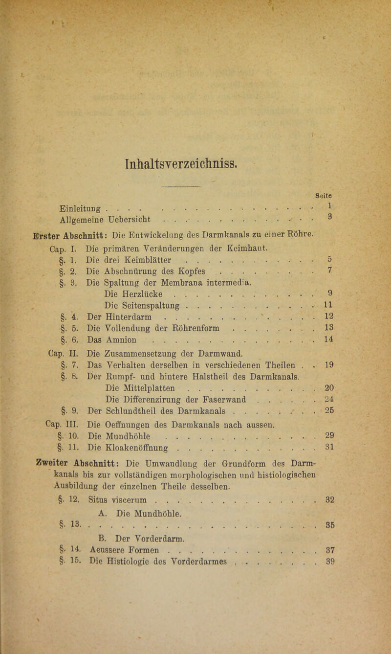 I Inhaltsverzeichniss. Seite Einleitung 1 Allgemeine Uebersicht • • • ^ Erster Abschnitt: Die Entwickelung des Darmkanals zu einer Röhre. Cap. I. Die primären Veränderungen der Keimhaut. §. 1. Die drei Keimblätter 5 §. 2. Die Abschnürung des Kopfes 7 §. 3. Die Spaltung der Membrana intermedia. Die Herzlücke 9 Die Seitenspaltung 11 §. 4. Der Hinterdarm ' 12 §. 5. Die Vollendung der Röhrenform 13 §. 6. Das Amnion 14 Cap. II. Die Zusammensetzung der Darmwand. §. 7. Das Verhalten derselben in verschiedenen Theilen . . 19 §. 8. Der Rumpf- und hintere Halstheil des Darmkanals. Die Mittelplatten 20 Die Differenzirung der Faserwand 24 §. 9. Der Schlundtheil des Darmkanals - . . 25 Cap. III. Die Oeffnungen des Darmkanals nach aussen. §. 10. Die Mundhöhle 29 §. 11. Die Kloakenöffnung 31 Zweiter Abschnitt: Die Umwandlung der Grundform des Darm- kanals bis zur vollständigen morphologischen und histiologischeu Ausbildung der einzelnen Theile desselben. §■ 12. Situs viscerura 32 A. Die Mundhöhle. §•13 35 B. Der Vorderdarm. §• 14. Aeussere Formen 37 §• 15. Die Histiologie des Vorderdarmes 39