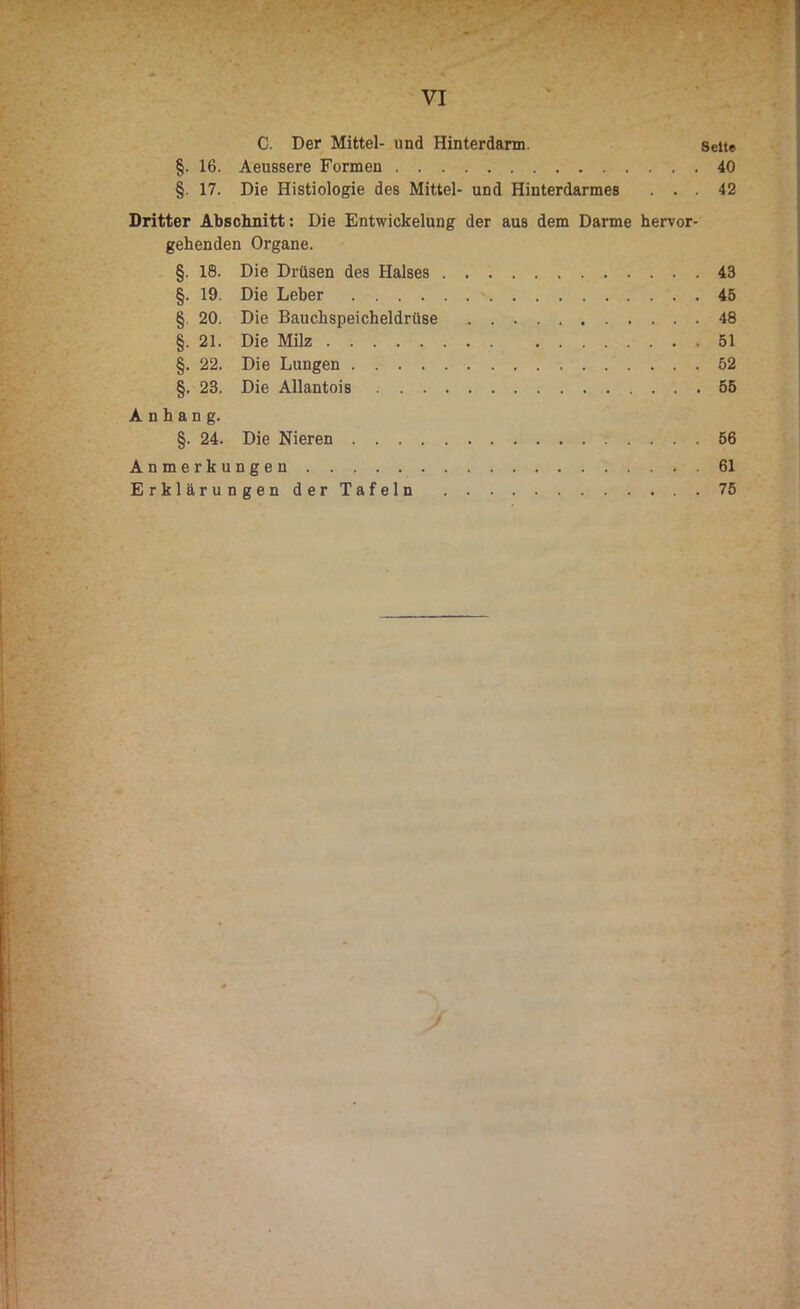 C. Der Mittel- und Hinterdarm. Seite §. 16. Aeussere Formen 40 §. 17. Die Histiologie des Mittel- und Hinterdarmes ... 42 Dritter Abschnitt: Die Entwickelung der aus dem Darme hervor- gehenden Organe. §. 18. Die Drüsen des Halses 43 §. 19. Die Leber 45 § 20. Die Bauchspeicheldrüse 48 §. 21. Die Milz 51 §. 22. Die Lungen 52 §. 23. Die Allantois 55 Anhang. §. 24. Die Nieren 56 Anmerkungen 61 Erklärungen der Tafeln 75