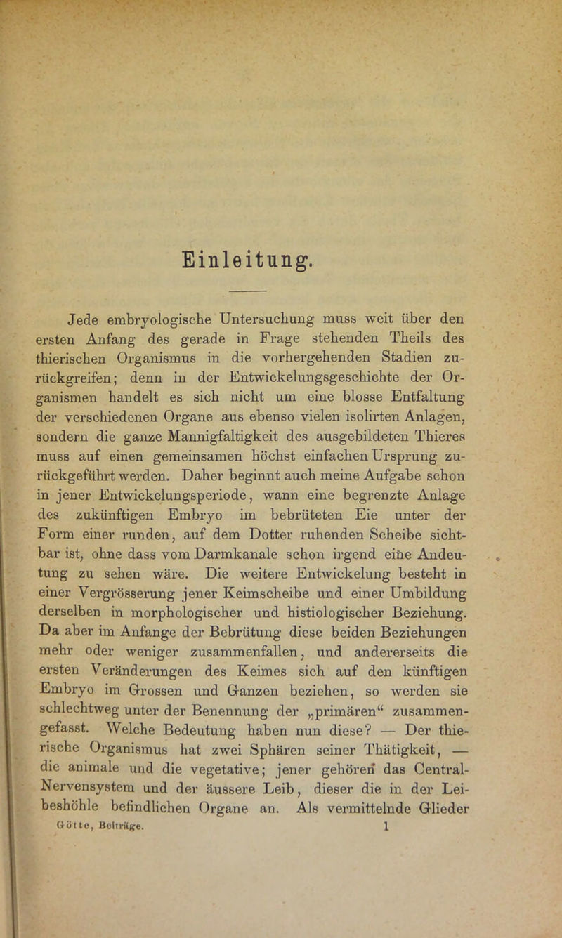 Einleitung. Jede embryologische Untersuchung muss weit über den ersten Anfang des gerade in Frage stehenden Theils des thierischen Organismus in die vorhergehenden Stadien zu- rückgreifen; denn in der Entwickelungsgeschichte der Or- ganismen handelt es sich nicht um eine blosse Entfaltung der verschiedenen Organe aus ebenso vielen isolirten Anlagen, sondern die ganze Mannigfaltigkeit des ausgebildeten Thieres muss auf einen gemeinsamen höchst einfachen Ursprung zu- rückgeführt werden. Daher beginnt auch meine Aufgabe schon in jener Entwickelungsperiode, wann eine begrenzte Anlage des zukünftigen Embryo im bebrüteten Eie unter der Form einer runden, auf dem Dotter ruhenden Scheibe sicht- bar ist, ohne dass vom Darmkanale schon irgend eine Andeu- tung zu sehen wäre. Die weitere Entwickelung besteht in einer Vergrösserung jener Keimscheibe und einer Umbildung derselben in morphologischer und histiologischer Beziehung. Da aber im Anfänge der Bebrütung diese beiden Beziehungen mehr oder weniger zusammenfallen, und andererseits die ersten Veränderungen des Keimes sich auf den künftigen Embryo im Grossen und Ganzen beziehen, so werden sie schlechtweg unter der Benennung der „primären“ zusammen- gefasst. Welche Bedeutung haben nun diese? — Der thie- rische Organismus hat zwei Sphären seiner Thätigkeit, — die animale und die vegetative; jener gehören das Central- Nervensystem und der äussere Leib, dieser die in der Lei- beshöhle befindlichen Organe an. Als vermittelnde Glieder