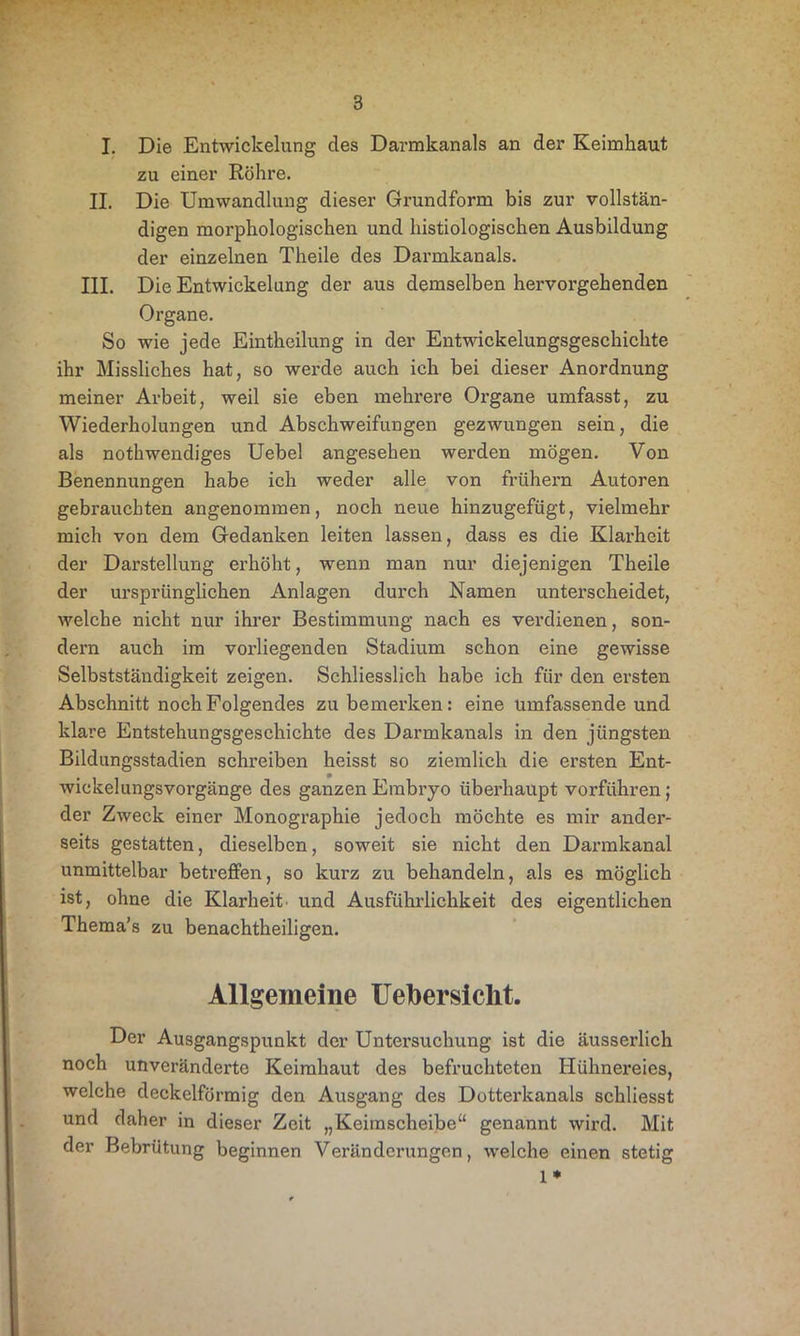 I. Die Entwickelung des Darmkanals an der Keimkaut zu einer Röhre. II. Die Umwandlung dieser Grundform bis zur vollstän- digen morphologischen und histiologischen Ausbildung der einzelnen Theile des Darmkanals. III. Die Entwickelung der aus demselben hervorgehenden Organe. So wie jede Eintkeilung in der Entwickelungsgeschichte ihr Missliches hat, so werde auch ich bei dieser Anordnung meiner Arbeit, weil sie eben mehrere Oi’gane umfasst, zu Wiederholungen und Abschweifungen gezwungen sein, die als nothwendiges Uebel angesehen werden mögen. Von Benennungen habe ich weder alle von frühem Autoren gebrauchten angenommen, noch neue hinzugefügt, vielmehr mich von dem Gedanken leiten lassen, dass es die Klarheit der Darstellung erhöht, wenn man nur diejenigen Theile der ursprünglichen Anlagen durch Namen unterscheidet, welche nicht nur ihrer Bestimmung nach es vei’dienen, son- dern auch im vorliegenden Stadium schon eine gewisse Selbstständigkeit zeigen. Schliesslich habe ich für den ersten Abschnitt noch Folgendes zu bemerken: eine umfassende und klare Entstehungsgeschichte des Darmkanals in den jüngsten Bildungsstadien schreiben heisst so ziemlich die ersten Ent- wickelungsvorgänge des ganzen Embryo überhaupt vorführen; der Zweck einer Monographie jedoch möchte es mir ander- seits gestatten, dieselben, soweit sie nicht den Darmkanal unmittelbar betreffen, so kurz zu behandeln, als es möglich ist, ohne die Klarheit, und Ausführlichkeit des eigentlichen Thema’s zu benachtheiligen. Allgemeine Uefoersiclit. Der Ausgangspunkt der Untersuchung ist die äusserlick noch unveränderte Keimhaut des befruchteten Hühnereies, welche deckelförmig den Ausgang des Dotterkanals schliesst und daher in dieser Zeit „Keimscheibe“ genannt wird. Mit der Bebrütung beginnen Veränderungen, welche einen stetig 1 *