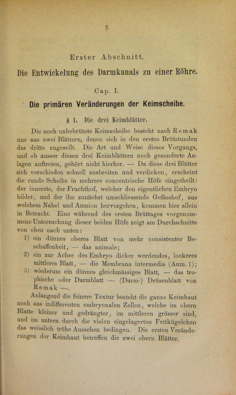 Erster Abschnitt. Die Entwickelung des Dannkanals zu einer Röhre. Cap. I. Die primären Veränderungen der Keimscheibe. § 1. Die drei Keimblätter. Die noch unbebrütete Keimscheibe besteht nach Remak nur aus zwei Blättern, denen sich in den ersten Brütstunden das dritte zugesellt. Die Art und Weise dieses Vorgangs, und ob ausser diesen drei Keimblättern noch gesonderte An- lagen auftreten, gehört nicht hierher. — Da diese drei Blätter sich verschieden schnell ausbreiten und verdicken, erscheint die runde Scheibe in mehrere concentrische Höfe eingetheilt: der innerste, der Fruchthof, welcher den eigentlichen Embryo bildet, und der ihn zunächst umschliessende Gefässhof, aus welchem Nabel und Amnion hervorgehen, kommen hier allein in Betracht. Eine während des ersten Brüttages vorgenom- mene Untersuchung dieser beiden Höfe zeigt am Durchschnitte von oben nach unten: 1) ein dünnes oberes Blatt von mehr consistenter Be- schaffenheit, — das animale; 2) ein zur Achse des Embryo dicker werdendes, lockeres mittleres Blatt, — die Membrana intermedia (Anm. 1); •i) wiederum ein dünnes gleichmässiges Blatt, — das tro- phische oder Darmblatt — (Darm-) Drüsenblatt von Remak —. Anlangend die feinere Textur besteht die ganze Keimhaut noch aus indifferenten embryonalen Zellen, welche im obern Blatte kleiner und gedrängter, im mittleren grösser sind, und im untern durch die vielen eingelagerten Fettkügelchen das weisslich trübe Aussehen bedingen. Die ersten Verände- i ungen der Keimhaut betreffen die zwei obern Blätter.