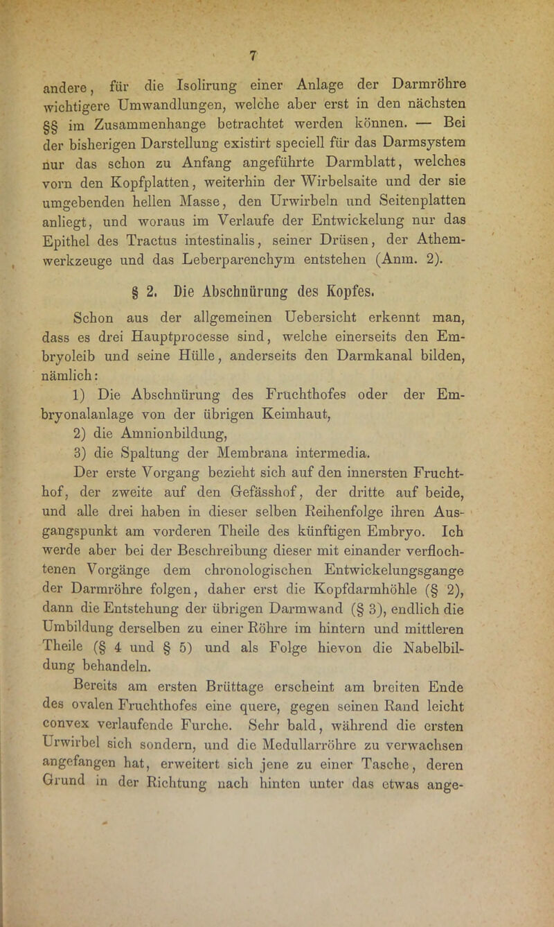 andere, für die Isolirung einer Anlage der Darmröhre wichtigere Umwandlungen, welche aber erst in den nächsten §§ im Zusammenhänge betrachtet werden können. — Bei der bisherigen Darstellung existirt speciell für das Darmsystem nur das schon zu Anfang angeführte Darmblatt, welches vorn den Kopfplatten, weiterhin der Wirbelsaite und der sie umgebenden hellen Masse, den Ui’wirbeln und Seitenplatten anliegt, und woraus im Verlaufe der Entwickelung nur das Epithel des Tractus intestinalis, seiner Drüsen, der Athem- werkzeuge und das Leberparenchym entstehen (Anm. 2). § 2. Die Abschnürung des Kopfes. Schon aus der allgemeinen Uebersicht erkennt man, dass es drei Hauptprocesse sind, welche einerseits den Em- bryoleib und seine Hülle, anderseits den Darmkanal bilden, nämlich: 1) Die Abschnürung des Früchthofes oder der Em- bryonalanlage von der übrigen Keimhaut, 2) die Amnionbildung, 3) die Spaltung der Membrana intermedia. Der erste Vorgang bezieht sich auf den innersten Frucht- hof, der zweite auf den Gefässhof, der dritte auf beide, und alle drei haben in dieser selben Reihenfolge ihren Aus- gangspunkt am vorderen Theile des künftigen Embryo. Ich werde aber bei der Beschreibung dieser mit einander verfloch- tenen Vorgänge dem chronologischen Entwickelungsgange der Darmröhre folgen, daher erst die Kopfdarmhöhle (§ 2), dann die Entstehung der übrigen Darmwand (§ 3), endlich die Umbildung derselben zu einer Röhre im hintern und mittleren Theile (§ 4 und § 5) und als Folge hievon die Nabelbil- dung behandeln. Bereits am ersten Brüttage erscheint am breiten Ende des ovalen Fruchthofes eine quere, gegen seinen Rand leicht convex verlaufende Furche. Sehr bald, während die ersten Urwirbel sich sondern, und die Medullarröhre zu verwachsen angefangen hat, erweitert sich jene zu einer Tasche, deren Grund in der Richtung nach hinten unter das etwas ange-