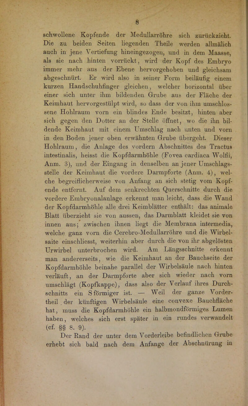 schwollene Kopfende der Medullarröhre sich zurückzieht. Die zu beiden Seiten liegenden Theile werden allmälich auch in jene Vertiefung hineingezogen, und in dem Maasse, als sie nach hinten vorrückt, wird der Kopf des Embryo immer mehr aus der Ebene hervorgehoben und gleichsam abgeschnürt. Er wird also in seiner Form beiläufig einem kurzen Handschuhfinger gleichen, welcher horizontal über einer sich unter ihm bildenden Grube aus der Fläche der Keimhaut hervorgestülpt wird, so dass der von ihm umschlos- sene Hohlraum vorn ein blindes Ende besitzt, hinten aber sich gegen den Dotter an der Stelle öffnet, wo die ihn bil- dende Keimhaut mit einem Umschlag nach unten und vorn in den Boden jener oben erwähnten Grube übergeht. Dieser Hohlraum, die Anlage des vordem Abschnittes des Tractus intestinalis, heisst die Kopfdarmhöhle (Fovea cardiaca Wolfii, Anm. 3), und der Eingang in denselben an jener Umschlags- stelle der Keimhaut die vordere Darmpforte (Anm. 4), wel- che begreiflicherweise von Anfang an sich stetig vom Kopf- ende entfernt. Auf dem senkrechten Querschnitte durch die vordere Embryonalanlage erkennt man leicht, dass die Wand der Kopfdai'mhöhle alle drei Keimblätter enthält: das animale Blatt überzieht sie von aussen, das Darmblatt kleidet sie von innen aus; zwischen ihnen liegt die Membrana intermedia, welche ganz vorn die Cerebro-Medullarröhre und die Wirbel- saite einschliesst, weiterhin aber durch die von ihr abgelösten Urwirbel unterbrochen wird. Am Längsschnitte erkennt man andererseits, wie die Keimhaut an der Bauchseite der Kopfdarmhöhle beinahe parallel der Wirbelsäule nach hinten verläuft, an der Darmpforte aber sich wieder nach vorn umschlägt (Kopfkappe), dass also der Verlauf ihres Durch- schnitts ein S förmiger ist. — Weil der ganze Vorder- theil der künftigen Wirbelsäule eine convexe Bauchfläche hat, muss die Kopfdarmhöhle ein halbmondförmiges Lumen haben, welches sich erst später in ein rundes verwandelt (cf- §§ 8. 9). Der Rand der unter dem Vorderleibe befindlichen Grube erhebt sich bald nach dem Anfänge der Abschnürung in