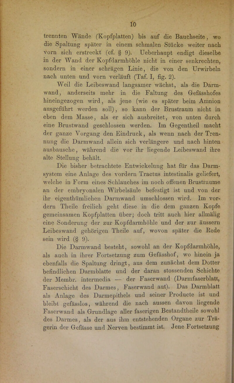 trennten Wände (Kopfplatten) bis auf die Bauchseite, wo die Spaltung später in einem schmalen Stücke weiter nach vorn sich erstreckt (cf. § 9). Ueberhaupt endigt dieselbe in der Wand der Kopfdarmhöhle nicht in einer senkrechten, sondern in einer schrägen Linie, die von den Urwirbeln nach unten und vorn verläuft (Taf. I, fig. 2). Weil die Leibeswand langsamer wächst, als die Darm- wand, anderseits mehr in die Faltung des Gefässhofes hineingezogen wird, als jene (wie es später beim Amnion ausgeführt werden soll), so kann der Brustraum nicht in eben dem Masse, als er sich ausbreitet, von unten durch eine Brustwand geschlossen werden. Im Gegentheil macht der ganze Vorgang den Eindruck, als wenn nach der Tren- nung die Darmwand allein sich verlängere und nach hinten ausbausche, während die vor ihr liegende Leibeswand ihre alte Stellung behält. Die bisher betrachtete Entwickelung hat für das Darm- system eine Anlage des vordem Tractus intestinalis geliefert, welche in Form eines Schlauches im noch offenen Brustraume an der embryonalen Wirbelsäule befestigt ist und von der ihr eigenthümlichen Darmwand umschlossen wird. Im vor- dem Theile freilich geht diese in die dem ganzen Kopfe gemeinsamen Kopfplatten über; doch tritt auch hier allmälig eine Sonderung der zur Kopfdarmhöhle und der zur äussern Leibeswand gehörigen Theile auf, wovon später die Rede sein wird (§ 9). Die Darmwand besteht, sowohl an der Kopfdarmhöhle, als auch in ihrer Fortsetzung zum Gefässhof, wo hinein ja ebenfalls die Spaltung dringt, aus dem zunächst dem Dotter befindlichen Darmblatte und der daran stossenden Schichte der Membr. intermedia — der Faserwand (Darmfaserblatt, Faserschicht des Darmes, Faserwand aut). Das Darmblatt als Anlage des Darmepithels und seiner Producte ist und bleibt gefasslos, während die nach aussen davon liegende Faserwand als Grundlage aller faserigen Bestandtheile sowohl des Darmes, als der aus ihm entstehenden Organe zur Trä- gerin der Gefässe und Nerven bestimmt ist. Jene Fortsetzung