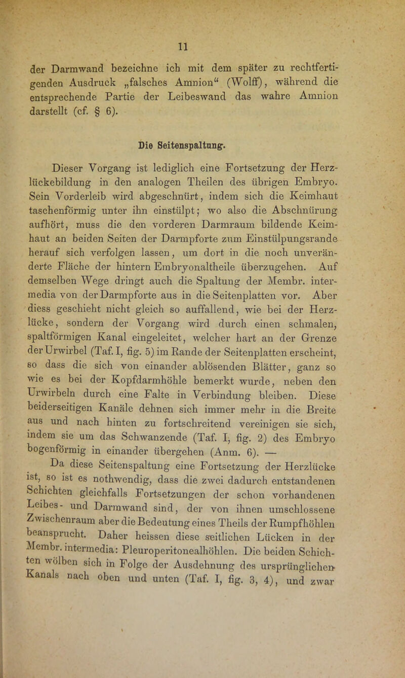 der Darmwand bezeichne ich mit dem später zu rechtferti- genden Ausdruck „falsches Amnion“ (Wolff), während die entsprechende Partie der Leibeswand das wahre Amnion darstellt (cf. § 6). Die Seitenspaltung. Dieser Vorgang ist lediglich eine Fortsetzung der Herz- lückebildung in den analogen Theilen des übrigen Embryo. Sein Vorderleib wird abgeschnürt, indem sich die Keimhaut taschenförmig unter ihn einstülpt; wo also die Abschnürung aufhört, muss die den vorderen Darmraum bildende Keim- haut an beiden Seiten der Darmpforte zum Einstülpungsrande herauf sich verfolgen lassen, um dort in die noch unverän- derte Fläche der hintern Embryonaltheile überzugehen. Auf demselben Wege dringt auch die Spaltung der Membr. inter- raedia von der Darmpforte aus in die Seitenplatten vor. Aber diess geschieht nicht gleich so auffallend, wie bei der Herz- lücke, sondern der Vorgang wird durch einen schmalen, spaltförmigen Kanal eingeleitet, welcher hart an der Grenze der Urwirbel (Taf. I, fig. 5) im Rande der Seitenplatten erscheint, ßo dass die sich von einander ablösenden Blätter, ganz so wie es bei der Kopfdarmhöhle bemerkt wurde, neben den Urwirbeln durch eine Falte in Verbindung bleiben. Diese beiderseitigen Kanäle dehnen sich immer mehr in die Breite aus und nach hinten zu fortschreitend vereinigen sie sich, indem sie um das Schwanzende (Taf. I, fig. 2) des Embryo bogenförmig in einander übergehen (Anm. 6). — Da diese Seitenspaltung eine Fortsetzung der Herzlücke ist, so ist es nothwendig, dass die zwei dadui'ch entstandenen Schichten gleichfalls Fortsetzungen der schon vorhandenen Leibes- und Darmwand sind, der von ihnen umschlossene Zwischenraum aber die Bedeutung eines Theils der Rumpfhöhlen beansprucht. Daher heissen diese seitlichen Lücken in der Membr. intermedia: Pleuroperitonealhöhlen. Die beiden Schich- ten wölben sich in Folge der Ausdehnung des ursprüngliche» Kanals nach oben und unten (Taf. I, fig. 3, 4), und zwar
