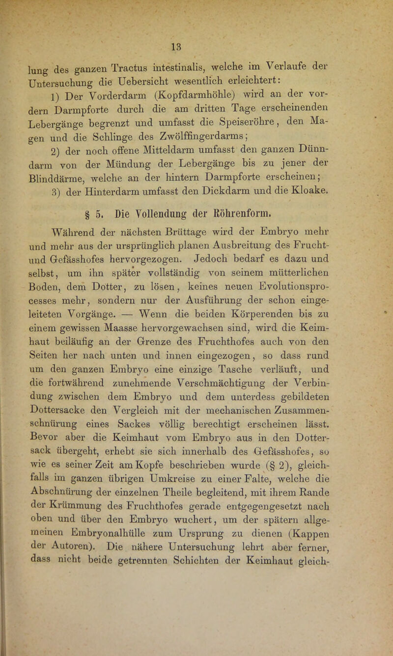 lung des ganzen Tractus intestinalis, welche im Verlaufe der Untersuchung die Uebersicht wesentlich erleichtert: 1) Der Vorderdarm (Kopfdarmhöhle) wird an der vor- dem Darmpforte durch die am dritten Tage erscheinenden Lebergänge begrenzt und umfasst die Speiseröhre, den Ma- gen und die Schlinge des Zwölffingerdarms; 2) der noch offene Mitteldarm umfasst den ganzen Dünn- darm von der Mündung der Lebergänge bis zu jener der Blinddärme, welche an der hintern Darmpforte erscheinen; 3) der Hinterdarm umfasst den Dickdarm und die Kloake. § 5. Die Vollendung der Röhrenform. Während der nächsten Brüttage wird der Embryo mehr und mehr aus der ursprünglich planen Ausbreitung des Frucht- und Gefässhofes hervorgezogen. Jedoch bedarf es dazu und selbst, um ihn später vollständig von seinem mütterlichen Boden, dem Dotter, zu lösen, keines neuen Evolutionspro- cesses mehr, sondern nur der Ausführung der schon einge- leiteten Vorgänge. — Wenn die beiden Körperenden bis zu einem gewissen Maasse hervorgewachsen sind, wird die Keim- haut beiläufig an der Grenze des Fruchthofes auch von den Seiten her nach unten und innen eingezogen, so dass rund um den ganzen Embryo eine einzige Tasche verläuft, und die fortwährend zunehmende Verschmächtigung der Verbin- dung zwischen dem Embryo und dem unterdess gebildeten Dottersacke den Vergleich mit der mechanischen Zusammen- schnürung eines Sackes völlig berechtigt erscheinen lässt. Bevor aber die Keimhaut vom Embryo aus in den Dotter- sack übergeht, erhebt sie sich innerhalb des Gefässhofes, su wie es seiner Zeit am Kopfe beschrieben wurde (§ 2), gleich- falls im ganzen übrigen Umkreise zu einer Falte, welche die Abschnürung der einzelnen Theile begleitend, mit ihrem Rande der Krümmung des Fruchthofes gerade entgegengesetzt nach oben und über den Embryo wuchert, um der spätem allge- meinen Embryonalhülle zum Urspi’ung zu dienen (Kappen der Autoren). Die nähere Untersuchung lehrt aber ferner, dass nicht beide getrennten Schichten der Keimhaut gleich-