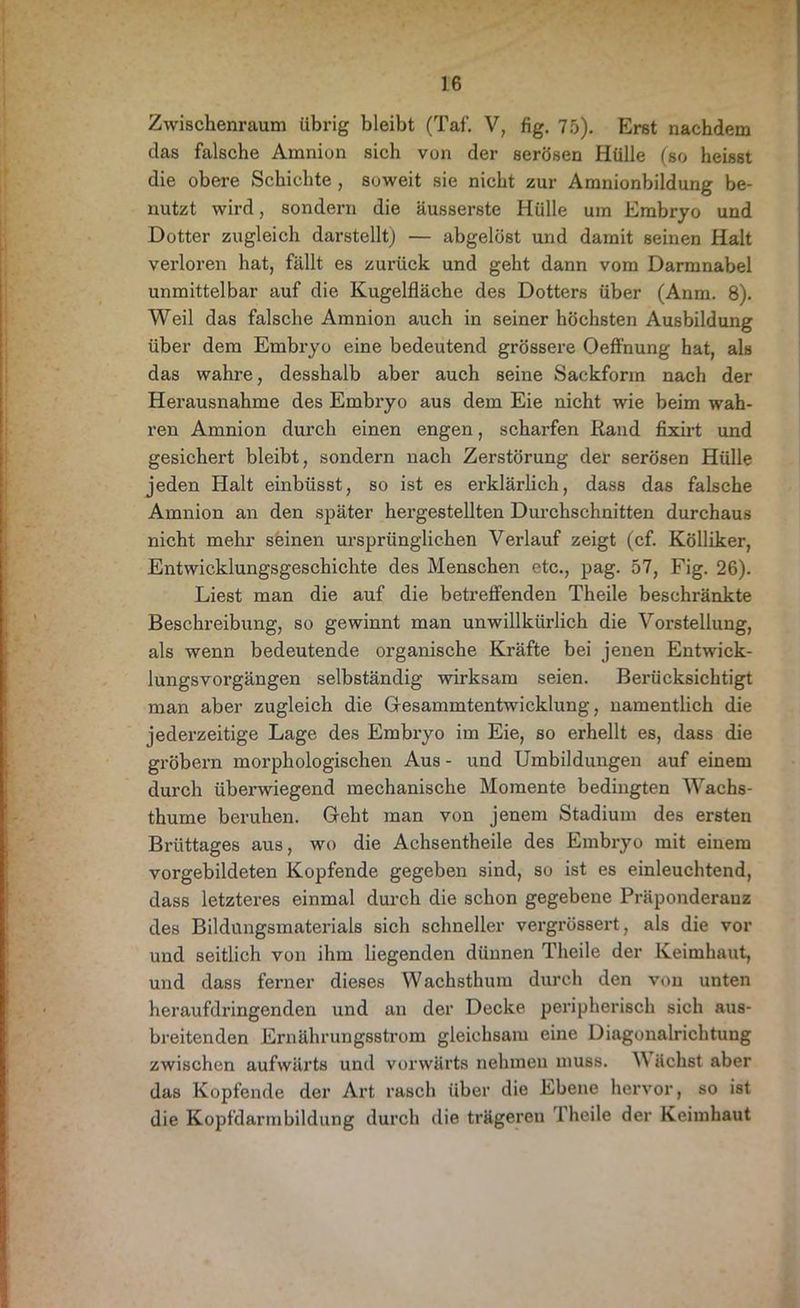 Zwischenraum übrig bleibt (Taf. V, fig. 75). Erst nachdem das falsche Amnion sich von der serösen Hülle (so heisst die obere Schichte , soweit sie nicht zur Amnionbildung be- nutzt wird, sondern die äusserste Hülle um Embryo und Dotter zugleich darstellt) — abgelöst und damit seinen Halt verloren hat, fällt es zurück und geht dann vom Darmnabel unmittelbar auf die Kugelfläche des Dotters über (Anm. 8). Weil das falsche Amnion auch in seiner höchsten Ausbildung über dem Embryo eine bedeutend grössere Oeffnung hat, als das wahre, desshalb aber auch seine Sackform nach der Herausnahme des Embryo aus dem Eie nicht wie beim wah- ren Amnion durch einen engen, scharfen Rand fixirt und gesichert bleibt, sondern nach Zerstörung der serösen Hülle jeden Halt einbüsst, so ist es erklärlich, dass das falsche Amnion an den später hergestellten Durchschnitten durchaus nicht mehr seinen ursprünglichen Verlauf zeigt (cf. Kölliker, Entwicklungsgeschichte des Menschen etc., pag. 57, Fig. 26). Liest man die auf die betreffenden Theile beschränkte Beschreibung, so gewinnt man unwillkürlich die Vorstellung, als wenn bedeutende organische Kräfte bei jenen Entwick- lungsvorgängen selbständig wirksam seien. Berücksichtigt man aber zugleich die Gesammtentwicklung, namentlich die jederzeitige Lage des Embiyo im Eie, so erhellt es, dass die gröbern morphologischen Aus - und Umbildungen auf einem durch überwiegend mechanische Momente bedingten Wachs- thume beruhen. Geht man von jenem Stadium des ersten Brüttages aus, wo die Achsentheile des Embryo mit einem vorgebildeten Kopfende gegeben sind, so ist es einleuchtend, dass letzteres einmal durch die schon gegebene Präponderauz des Bildungsmaterials sich schneller vergrössert, als die vor und seitlich von ihm liegenden dünnen Theile der Keimhaut, und dass ferner dieses Wachsthum durch den von unten heraufdringenden und an der Decke peripherisch sich aus- breitenden Ernährungsstrom gleichsam eine Diagonalrichtung zwischen aufwärts und vorwärts nehmen muss. W üclist aber das Kopfende der Art rasch über die Ebene hervor, so ist die Kopfdarmbildung durch die trägeren 1 heile der Keimhaut