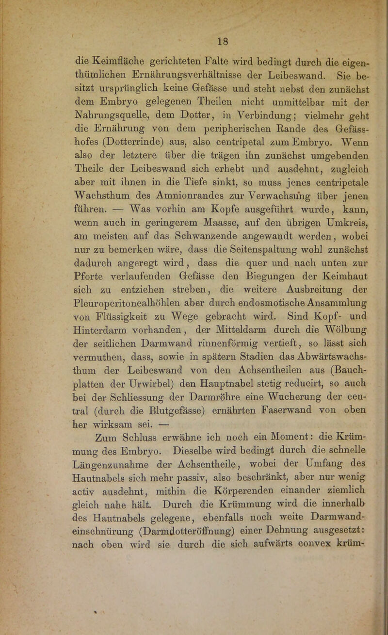 die Keimfläche gerichteten Falte wird bedingt durch die eigen- tümlichen Ernährungsverhältnisse der Leibeswand. Sie be- sitzt ursprünglich keine Gefässe und steht nebst den zunächst dem Embryo gelegenen Theilen nicht unmittelbar mit der Nahrungsquelle, dem Dotter, in Verbindung; vielmehr geht die Ernährung von dem peripherischen Rande des Gefäss- hofes (Dotterrinde) aus, also centripetal zum Embryo. Wenn also der letztere über die trägen ihn zunächst umgebenden Theile der Leibeswand sich erhebt und ausdehnt, zugleich aber mit ihnen in die Tiefe sinkt, so muss jenes centripetale Wachsthum des Amnionrandes zur Verwachsung über jenen führen. — Was vorhin am Kopfe ausgeführt wurde, kann, wenn auch in geringerem Maasse, auf den übrigen Umkreis, am meisten auf das Schwanzende angewandt werden, wobei nur zu bemerken wäre, dass die Seitenspaltung wohl zunächst dadurch angeregt wird, dass die quer und nach unten zur Pforte verlaufenden Gefässe den Biegungen der Keimhaut sich zu entziehen streben, die weitere Ausbreitung der Pleuroperitonealhöhlen aber durch endosmotische Ansammlung von Flüssigkeit zu Wege gebracht wird. Sind Kopf- und Hinterdarm vorhanden, der Mitteldarm durch die Wölbung der seitlichen Darmwand rinnenförmig vertieft, so lässt sich vermuthen, dass, sowie in spätem Stadien das Abwärtswachs- thum der Leibeswand von den Achsentheilen aus (Bauch- platten der Urwirbel) den Hauptnabel stetig reducirt, so auch bei der Schliessung der Darmröhre eine Wucherung der cen- tral (durch die Blutgefässe) ernährten Faserwand von oben her wirksam sei. — Zum Schluss erwähne ich noch ein Moment: die Krüm- mung des Embryo. Dieselbe wird bedingt durch die schnelle Längenzunahme der Achsentheile, wobei der Umfang des Hautnabels sich mehr passiv, also beschränkt, aber nur wenig activ ausdehnt, mithin die Körperenden einander ziemlich gleich nahe hält. Durch die Krümmung wird die innerhalb des Hautnabels gelegene, ebenfalls noch weite Darmwand- einschnürung (Dai'mdotteröffnung) einer Dehnung ausgesetzt: nach oben wird sie durch die sich aufwärts convex krüm-