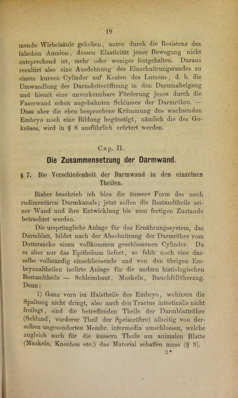 inende Wirbelsäule gehoben, unten durch die Resistenz des falschen Amnion, dessen Elasticität jener Bewegung nicht entsprechend ist, mehr oder weniger festgehalten. Daraus resultirt also eine Ausdehnung des Einschnürungsrandes zu einem kurzen Cylinder auf Kosten des Lumens, d. h. die Umwandlung der Darmdotteröffnung in den Darmnabelgang und hiemit eine unverkennbare Förderung jenes durch die Faserwand schon angebahnten Schlusses der Darmröhre. — Dass aber die eben besprochene Krümmung des wachsenden Embryo noch eine Bildung begünstigt, nämlich die des Ge- kröses, wird in § 8 ausführlich erörtert werden. Cap. II. Die Zusammensetzung der Darmwand. § 7. Die Verschiedenheit der Darmwand in den einzelnen Theilen. Bisher beschrieb ich blos die äussere Form des noch rudimentären Darmkanals; jetzt sollen die Bestandteile sei- ner Wand und ihre Entwicklung bis zum fertigen Zustande betrachtet werden. Die ursprüngliche Anlage für das Ernährungssystem, das Darmblatt, bildet nach der Abschnürung der Darmröhre vom Dottersacke einen vollkommen geschlossenen Cylinder. Da es aber nur das Epithelium liefert, so fehlt noch eine das- selbe vollständig einschliessende und von den übrigen Em- bryonaltheilen isolirte Anlage für die andern histiologischen Bestandteile — Schleimhaut, Muskeln, Bauchfellüberzug. Denn: 1) Ganz vorn im Hals teile des Embryo, wohinein die Spaltung nicht dringt, also auch den Tractus intestinalis nicht freilegt, sind die betreffenden Theile der Darrablattröhre (Schlund, vorderer Theil der Speiseröhre) allseitig von der- selben ungesonderten Membr. intermedia umschlossen, welche zugleich auch für die äussern Theile am animalen Blatte (Muskeln, Knochen etc.) das Material schaffen muss (§ 3). 2*