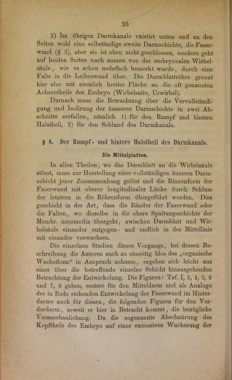 2) Im übrigen Darmkanale existirt unten und an den Seiten wohl eine selbständige zweite Darmschichte, die Faser- wand (§ 3), aber sie ist oben nicht geschlossen, sondern geht auf beiden Seiten nach aussen von der embryonalen Wirbel- säule , wie es schon mehrfach bemerkt wurde, durch eine Falte in die Leibeswand über. Die Darmblattröhre grenzt hier also mit ziemlich breiter Fläche an die oft genannten Achsentheile des Embryo (Wirbelsaite, Urwirbel). Darnach muss die Betrachtung über die Vervollständi- gung und Isolirung der äusseren Darmschichte in zwei Ab- schnitte zerfallen, nämlich 1) für den Rumpf und hintern Halstheil, 2) für den Schlund des Darmkanals. § 8. Der Rumpf- und hintere Halstheil des Dannkanals, Die Mittelplatten. In allen Theilen, wo das Darmblatt an die Wubelsäule stösst, muss zur Herstellung einer vollständigen äussern Darm- schicht jener Zusammenhang gelöst und die Rinnenform der Faserwand mit oberer longitudinaler Lücke durch Schluss der letztem in die Röhrenform übergeführt werden. Dies geschieht in der Art, dass die Ränder der Faserwand oder die Falten, wo dieselbe in die obere Spaltungsschichte der Membr. intermedia übergeht, zwischen Darmblatt und Wir- belsäule einander entgegen- und endlich in der Mittellinie mit einander verwachsen. Die einzelnen Stadien dieses Vorgangs, bei dessen Be- schreibung die Autoren auch zu einseitig blos das „organische Wachsthum“ in Anspruch nehmen, ergeben sich leicht aus einer über die betreffende einzelne Schicht hinausgehenden Betrachtung der Entwickelung. Die Figuren : Taf. I, 5, 4, 3, 6 und 7, 9 geben, erstere für den Mitteldarm und als Analoga der in Rede stehenden Entwickelung der Faserwand im Iiinter- darme auch für diesen, die folgenden Figuren für den Vor- derdarm , soweit er hier in Betracht kommt, die bezügliche Veranschaulichung. Da die sogenannte Abschnürung des Kopftheils des Embryo auf einer excessiven Wucherung der