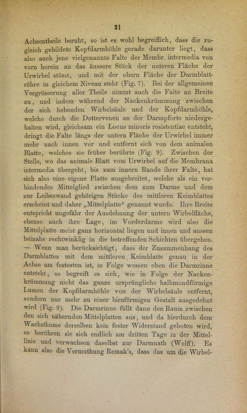 Achsentheile beruht, so ist es wohl begreiflich, dass die zu- gleich gebildete Kopfdarmhöhle gerade darunter liegt, dass also auch jene vielgenannte Falte der Membr. intermedia von vorn herein an das äussere Stück der unteren Fläche der Urwirbel stösst, und mit der obern Fläche der Darmblatt- röhre in gleichem Niveau steht (Fig. 7). Bei der allgemeinen Vergrösserung aller Theile nimmt auch die Falte an Breite zu, und indem während der Nackenkrümmung zwischen der sich hebenden Wirbelsäule und der Kopfdarmhöhle, welche durch die Dottervenen an der Darmpforte niederge- halten wird, gleichsam ein Locus minoris resistentiae entsteht, dringt die Falte längs der untern Fläche der Urwirbel immer mehr nach innen vor und entfernt sich von dem animalen Blatte, welches sie früher berührte (Fig. 9). Zwischen der Stelle, wo das animale Blatt vom Urwirbel auf die Membrana intermedia übergeht, bis zum innern Rande ihrer Falte, hat sich also eine eigene Platte ausgebreitet, welche als ein ver- bindendes Mittelglied zwischen dem zum Darme und dem zur Leibeswand gehörigen Stücke des mittleren Keimblattes erscheint und daher „Mittelplatte“ genannt wurde. Ihre Breite entspricht ungefähr der Ausdehnung der untern Wirbelfläche, ebenso auch ihre Lage, im Vorderdarme wird also die Mittelplatte meist ganz horizontal liegen und innen und aussen beinahe rechtwinklig in die betreffenden Schichten übergehen. — Wenn man berücksichtigt, dass der Zusammenhang des Darmblattes mit dem mittleren t Keimblatte genau in der Achse am festesten ist, in Folge wessen eben die Darmrinne entsteht, so begreift es sich, wie in Folge der Nacken- krüramung nicht das ganze ursprüngliche halbmondförmige Lumen der Kopfdarmhöhle von der Wirbelsäule entfernt, sondern nur mehr zu einer bimförmigen Gestalt ausgedehnt wird (Fig. 9). Die Darmrinne füllt dann den Raum zwischen den sich nähernden Mittelplatten aus, und da hierdurch dem Wachsthume derselben kein fester Widerstand geboten wird, so berühren sie sich endlich am dritten Tage in der Mittel- linie und verwachsen daselbst zur Darmnath (Wolff). Es kann also die Vermuthung Remak’s, dass das um die Wirbel-