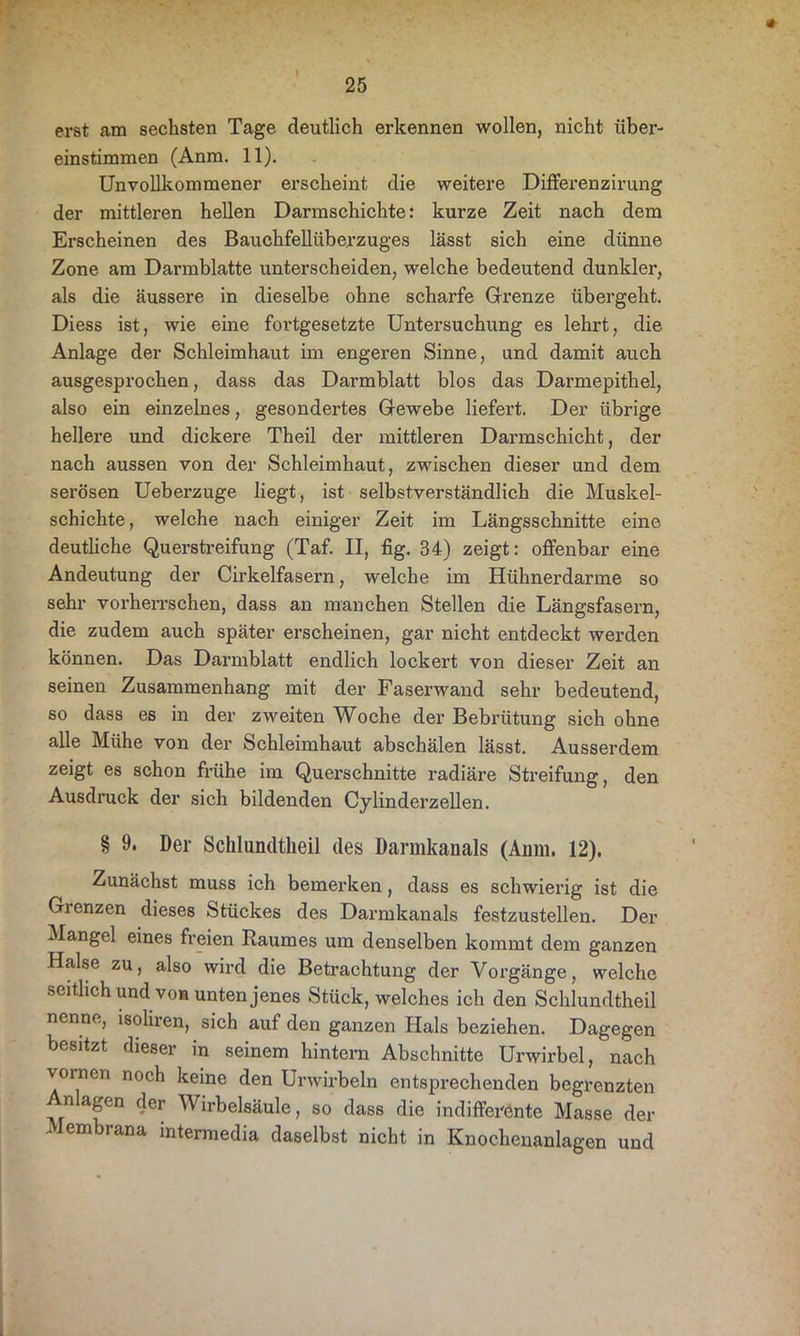erst am sechsten Tage deutlich erkennen wollen, nicht über- einstimmen (Anm. 11). Unvollkommener erscheint die weitere Differenzirung der mittleren hellen Darmschichte: kurze Zeit nach dem Erscheinen des Bauchfellübe.rzuges lässt sich eine dünne Zone am Darmblatte unterscheiden, welche bedeutend dunkler, als die äussere in dieselbe ohne scharfe Grenze übergeht. Diess ist, wie eine fortgesetzte Untersuchung es lehrt, die Anlage der Schleimhaut im engeren Sinne, und damit auch ausgesprochen, dass das Darmblatt blos das Darmepithel, also ein einzelnes, gesondertes Gewebe liefert. Der übrige hellere und dickere Theil der mittleren Darmschicht, der nach aussen von der Schleimhaut, zwischen dieser und dem serösen Ueberzuge liegt, ist selbstverständlich die Muskel- schichte , welche nach einiger Zeit im Längsschnitte eine deutliche Querstreifung (Taf. II, fig. 34) zeigt: offenbar eine Andeutung der Cirkelfasern, welche im Hühnerdarme so sehr vorherrschen, dass an manchen Stellen die Längsfasern, die zudem auch später erscheinen, gar nicht entdeckt werden können. Das Darmblatt endlich lockert von dieser Zeit an seinen Zusammenhang mit der Faserwand sehr bedeutend, so dass es in der zweiten Woche der Bebrütung sich ohne alle Mühe von der Schleimhaut abschälen lässt. Ausserdem zeigt es schon frühe im Querschnitte radiäre Streifung, den Ausdruck der sich bildenden Cylinderzellen. § 9. Der Schlundtheil des Dannkauals (Aiim. 12). Zunächst muss ich bemerken, dass es schwierig ist die Gienzen dieses Stückes des Darmkanals festzustellen. Der Mangel eines freien Raumes um denselben kommt dem ganzen Halse zu, also wird die Betrachtung der Vorgänge, welche seitlich und von unten jenes Stück, welches ich den Schlundtheil nenne, isoliren, sich auf den ganzen Hals beziehen. Dagegen besitzt dieser in seinem hintern Abschnitte Urwirbel, nach vornen noch keine den Unvirbeln entsprechenden begrenzten Anlagen der Wirbelsäule, so dass die indifferente Masse der i embrana mtermedia daselbst nicht in Knochenanlagen und