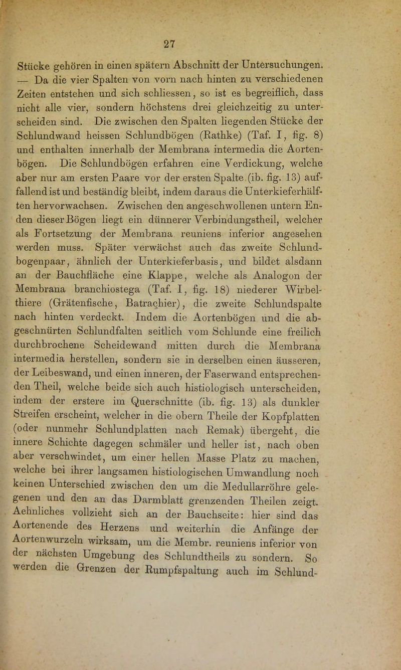 Stücke gehören in einen spätem Abschnitt der Untersuchungen. — Da die vier Spalten von vorn nach hinten zu verschiedenen Zeiten entstehen und sich schliessen, so ist es begreiflich, dass nicht alle vier, sondern höchstens drei gleichzeitig zu unter- scheiden sind. Die zwischen den Spalten liegenden Stücke der Schlundwand heissen Schlundbögen (Rathke) (Taf. I, flg. 8) und enthalten innerhalb der Membrana intermedia die Aorten- bögen. Die Schlundbögen erfahren eine Verdickung, welche aber nur am ersten Paare vor der ersten Spalte (ib. flg. 13) auf- fallend ist und beständig bleibt, indem daraus die Unterkieferhälf- ten hervorwachsen. Zwischen den angeschwollenen untern En- den dieser Bögen liegt ein dünnerer Verbindungstheil, welcher als Fortsetzung der Membrana reuniens inferior angesehen werden muss. Später verwächst auch das zweite Schlund- bogenpaar, ähnlich der Unterkieferbasis, und bildet alsdann an der Bauchfläche eine Klappe, welche als Analogon der Membrana branchiostega (Taf. I, flg. 18) niederer Wirbel- thiere (Grätenfische, Batrachier), die zweite Schlundspalte nach hinten verdeckt. Indem die Aortenbögen und die ab- geschnürten Schlundfalten seitlich vom Schlunde eine freilich durchbrochene Scheidewand mitten durch die Membrana intermedia herstellen, sondern sie in dei'selben einen äusseren, der Leibeswand, und einen inneren, der Faserwand entsprechen- den Theil, welche beide sich auch histiologisch unterscheiden, indem der erstere im Querschnitte (ib. fig. 13) als dunkler Streifen erscheint, welcher in die obern Theile der Kopfplatten (oder nunmehr Schlundplatten nach Remak) übergeht, die innere Schichte dagegen schmäler und heller ist, nach oben aber verschwindet, um einer hellen Masse Platz zu machen, welche bei ihrer langsamen histiologischen Umwandlung noch keinen Unterschied zwischen den um die Medullarröhre gele- genen und den an das Darmblatt grenzenden Theilen zeigt. Aehnliches vollzieht sich an der Bauchseite: hier sind das Aortenende des Herzens und weiterhin die Anfänge der Aortenwurzeln wii’ksam, um die Membr. reuniens inferior von der nächsten Umgebung des Schlundtheils zu sondern. So werden die Grenzen der Rumpfspaltung auch im Schlund-