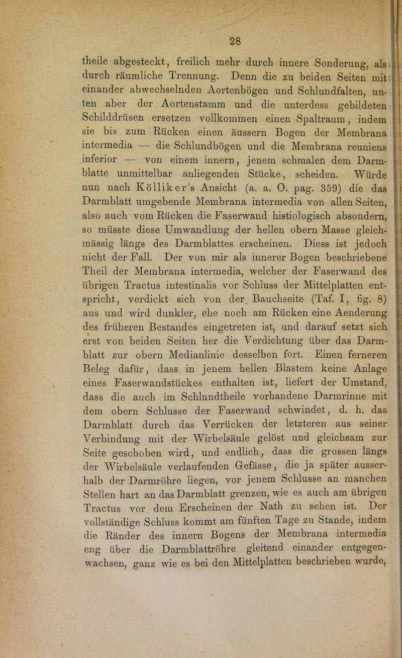 theile abgesteckt, freilich mehr durch innere Sonderung, als i durch räumliche Trennung. Denn die zu beiden Seiten mit | einander abwechselnden Aortenbögen und Schlundfalten, un- ten aber der Aortenstamm und die unterdess gebildeten Schilddrüsen ersetzen vollkommen einen Spaltraum, indem sie bis zum Rücken einen äussern Bogen der Membrana intermedia — die Schlundbögen und die Membrana reuniens inferior — von einem innern, jenem schmalen dem Darm- blatte unmittelbar anliegenden Stücke, scheiden. Würde nun nach Kölliker’s Ansicht (a. a. 0. pag. 359) die das Darmblatt umgebende Membrana intermedia von allen Seiten, also auch vom Rücken die Faserwand histiologisch absondern, so müsste diese Umwandlung der hellen obern Masse gleich- massig längs des Darmblattes erscheinen. Diess ist jedoch nicht der Fall. Der von mir als innerer Bogen beschriebene Theil der Membrana intermedia, welcher der Faserwand des übrigen Tractus intestinalis vor Schluss der Mittelplatten ent- spricht, verdickt sich von der Bauchseite (Taf. I, fig. 8) aus und wird dunkler, ehe noch am Rücken eine Aenderung des früheren Bestandes eingetreten ist, und darauf setzt sich erst von beiden Seiten her die Verdichtung über das Darm- blatt zur obern Medianlinie desselben fort. Einen ferneren Beleg dafür, dass in jenem hellen Blastem keine Anlage eines Faserwandstückes enthalten ist, liefert der Umstand, dass die auch im Schlundtheile vorhandene Darmrinne mit dem obern Schlüsse der Faserwand schwindet, d. h. das Darmblatt durch das Verrücken der letzteren aus seiner Verbindung mit der Wirbelsäule gelöst und gleichsam zur Seite geschoben wird, und endlich, dass die grossen längs der Wirbelsäule verlaufenden Gefässe, die ja später ausser- halb der Darmröhre liegen, vor jenem Schlüsse an manchen Stellen hart an das Darmblatt grenzen, wie es auch am übrigen Tractus vor dem Erscheinen der Nath zu sehen ist. Der vollständige Schluss kommt am fünften 1 age zu Stande, indem die Ränder des innern Bogens der Membrana intermedia eng über die Darmblattröhre gleitend einander entgegen- wachsen, ganz wie es bei den Mittelplatten beschrieben wurde,