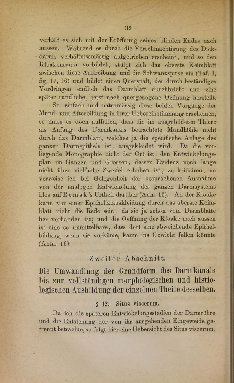 verhält es sich mit der Eröffnung seines blinden Endes nach aussen. Während es durch die Verschmächtigung des Dick- darms verhältnissmässig aufgetrieben erscheint, und so den Kloakenraum vorbildet, stülpt sich das oberste Keimblatt zwischen diese Auftreibung und die Schwanzspitze ein (Taf. I, fig. 17, 16) und bildet einen Querspalt, der durch beständiges Vordringen endlich das Darmblatt durchbricht und eine später rundliche, jetzt noch quergezogene Oeffnung herstellt. So einfach und naturmässig diese beiden Vorgänge der Mund- und Afterbildung in ihrer Uebereinstimmung erscheinen, so muss es doch auffallen, dass die im ausgebildeten Thiere als Anfang des Darmkanals betrachtete Mundhöhle nicht durch das Darmblatt, welches ja die specifische Anlage des ganzen Darmepithels ist, ausgekleidet wird. Da die vor- liegende Monographie nicht der Ort ist, den Entwickelungs- plan im Ganzen und Grossen, dessen Evidenz noch lange nicht über vielfache Zweifel erhoben ist, zu kritisiren, so verweise ich bei Gelegenheit der besprochenen Ausnahme von der analogen Entwickelung des ganzen Darmsystems blos auf Remak’s Urtheil darüber (Anm. 15). An der Kloake kann von einer Epithelialauskleidung durch das oberste Keim- blatt nicht die Rede sein, da sie ja schon vom Darmblatte her vorhanden ist; und die Oeffnung der Kloake nach aussen ist eine so unmittelbare, dass dort eine abweichende Epithel- bildung, wenn sie vorkäme, kaum ins Gewicht fallen könnte (Anm. 16). Zweiter Abschnitt. Die Umwandlung der Grundform des Darmkanals his zur vollständigen morphologischen und liistio- logischen Ausbildung der einzelnen Theile desselben. § 12. Situs viscerum. Da ich die späteren Entwickelungsstadien der Darmröhre und die Entstehung der von ihr ausgehenden Eingeweide ge- trennt betrachte, so folgt hier eine Uebersicht des Situs viscerum.