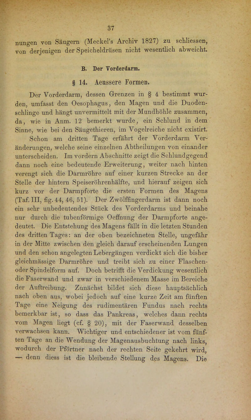 nungen von Säugern (Meckel’s Archiv 1827) zu schliessen, von derjenigen der Speicheldrüsen nicht wesentlich abweicht. B. Der Vorderdarm. § 14. Aeussere Formen. Der Vorderdarm, dessen Grenzen in § 4 bestimmt wur- den, umfasst den Oesophagus, den Magen und die Duoden- schlinge und hängt unvermittelt mit der Mundhöhle zusammen, da, wie in Anm. 12 bemerkt wurde, ein Schlund in dem Sinne, wie bei den Säugethieren, im Vogelreiche nicht existirt. Schon am dritten Tage erfährt der Vorderdarm Ver- änderungen, welche seine einzelnen Abtheilungen von einander unterscheiden. Im vordem Abschnitte zeigt die Schlundgegend dann noch eine bedeutende Erweiterung, weiter nach hinten verengt sich die Darmröhre auf einer kurzen Strecke an der Stelle der hintern Speiseröhrenhälfte, und hierauf zeigen sich kurz vor der Darmpforte die ersten Formen des Magens (Taf. III, fig. 44, 46, 51). Der Zwölffingerdarm ist dann noch ein sehr unbedeutendes Stück des Vorderdarms und beinahe nur durch die tubenförmige Oeffnung der Darmpforte ange- deutet. Die Entstehung des Magens fällt in die letzten Stunden des dritten Tages: an der oben bezeichneten Stelle, ungefähr in der Mitte zwischen den gleich darauf erscheinenden Lungen und den schon angelegten Lebergängen verdickt sich die bisher gleichmässige Darmröhre und treibt sich zu einer Flaschen- oder Spindelform auf. Doch betrifft die Verdickung wesentlich die Faserwand und zwar in verschiedenem Masse im Bereiche der Auftreibung. Zunächst bildet sich diese hauptsächlich nach oben aus, wobei jedoch auf eine kurze Zeit am fünften Tage eine Neigung des rudimentären Fundus nach rechts bemerkbar ist, so dass das Pankreas, welches dann rechts vom Magen liegt (cf. § 20), mit der Faserwand desselben verwachsen kann. Wichtiger und entschiedener ist vom fünf- ten Tage an die Wendung der Magenausbuchtung nach links, wodurch der Pförtner nach der rechten Seite gekehrt wird, — denn diess ist die bleibende Stellung des Magens. Die