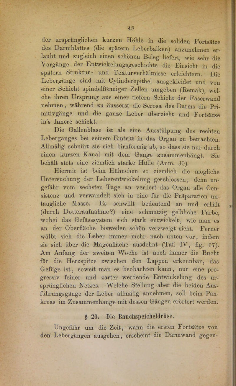 der ursprünglichen kurzen Höhle in die soliden Fortsätze des Darmblattes (die spätem Leberbalken) anzunehmen er- laubt und zugleich einen schönen Beleg liefert, wie sehr die Vorgänge der Entwickelungsgeschichte die Einsicht in die spätem Struktur- und Texturverhältnisse erleichtern. Die Lebergänge sind mit Cylinderepithel ausgekleidet und von einer Schicht spindelförmiger Zellen umgeben (Remak), wel- che ihren Ursprung aus einer tiefem Schicht der Faserwand nehmen, während zu äusserst die Serosa des Darms die Pri- mitivgänge und die ganze Leber überzieht und Fortsätze in’s Innere schickt. Die Gallenblase ist als eine Ausstülpung des rechten Leberganges bei seinem Eintritt in das Organ zu betrachten. Allmälig schnürt sie sich bimförmig ab, so dass sie nur durch einen kurzen Kanal mit dem Gange zusammenhängt. Sie behält stets eine ziemlich starke Hülle (Anm. 30). Hiermit ist beim Hühnchen so ziemlich die mögliche Untersuchung der Leberentwickelung geschlossen, denn un- gefähr vom sechsten Tage an verliert das Organ alle Con- sistenz und verwandelt sich in eine für die Präparation un- taugliche Masse. Es schwillt bedeutend an und erhält (durch Dotteraufnahme?) eine schmutzig gelbliche Farbe, wobei das Gefässsystem sich stark entwickelt, wie man es an der Oberfläche bisweilen schön verzweigt sieht. Ferner wölbt sich die Leber immer mehr nach unten vor, indem sie sich über die Magenfläche ausdehnt (Taf. IV, fig. G7). Am Anfang der zweiten Woche ist noch immer die Bucht für die Herzspitze zwischen den Lappen erkennbar, das Gefüge ist, soweit man es beobachten kann, nur eine pro- gressiv feiner und zarter werdende Entwickelung des ur- sprünglichen Netzes. Welche Stellung aber die beiden Aus- führungsgänge der Leber allmälig annehmen, soll beim Pan- kreas im Zusammenhänge mit dessen Gängen erörtert werden. § 20. Die Bauchspeicheldrüse. Ungefähr um die Zeit, wann die ersten Fortsätze von den Lebergängen ausgehen, erscheint die Darmwand gegen-