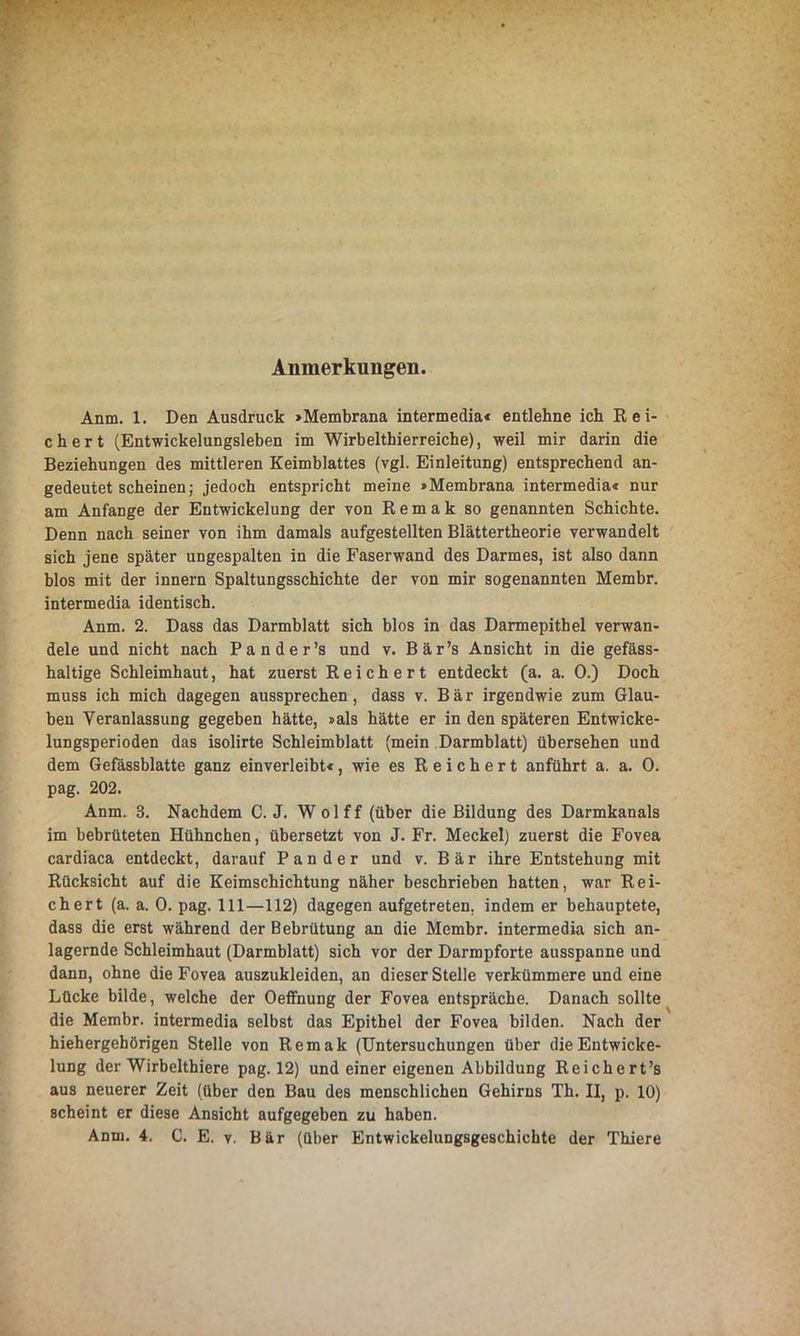 Anmerkungen. Anm. 1. Den Ausdruck »Membrana intermedia« entlehne ich Rei- chert (Entwickelungsleben im Wirbelthierreiche), weil mir darin die Beziehungen des mittleren Keimblattes (vgl. Einleitung) entsprechend an- gedeutet scheinen; jedoch entspricht meine »Membrana intermedia« nur am Anfänge der Entwickelung der von R e m a k so genannten Schichte. Denn nach seiner von ihm damals aufgestellten Blättertheorie verwandelt sich jene später ungespalten in die Faserwand des Darmes, ist also dann blos mit der innern Spaltungsschichte der von mir sogenannten Membr. intermedia identisch. Anm. 2. Dass das Darmblatt sich blos in das Darmepithel verwan- dele und nicht nach Pander’s und v. Bär’s Ansicht in die gefäss- haltige Schleimhaut, hat zuerst R e i ch e r t entdeckt (a. a. 0.) Doch muss ich mich dagegen aussprechen, dass v. Bär irgendwie zum Glau- ben Veranlassung gegeben hätte, »als hätte er in den späteren Entwicke- lungsperioden das isolirte Schleimblatt (mein Darmblatt) übersehen und dem Gefässblatte ganz einverleibt«, wie es Reichert anführt a. a. 0. pag. 202. Anm. 3. Nachdem C. J. W o 1 f f (über die Bildung des Darmkanals im bebrüteten Hühnchen, übersetzt von J. Fr. Meckel) zuerst die Fovea cardiaca entdeckt, darauf Pan der und v. Bär ihre Entstehung mit Rücksicht auf die Keimschichtung näher beschrieben hatten, war Rei- chert (a. a. 0. pag. 111—112) dagegen aufgetreten, indem er behauptete, dass die erst während der Bebrütung an die Membr. intermedia sich an- lagernde Schleimhaut (Darmblatt) sich vor der Darmpforte ausspanne und dann, ohne die Fovea auszukleiden, an dieser Stelle verkümmere und eine Lücke bilde, welche der Oeffnung der Fovea entspräche. Danach sollte die Membr. intermedia selbst das Epithel der Fovea bilden. Nach der hiehergebörigen Stelle von Remak (Untersuchungen über die Entwicke- lung der Wirbelthiere pag. 12) und einer eigenen Abbildung Reichert’s aus neuerer Zeit (über den Bau des menschlichen Gehirns Th. II, p. 10) scheint er diese Ansicht aufgegeben zu haben.