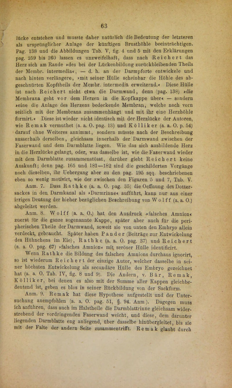 lücke entstehen und musste daher natürlich die Bedeutung der letzteren als ursprünglicher Anlage der künftigen Brusthöhle beeinträchtigen. Pag. 138 und die Abbildungen Tab. Y, fig. 4 und 5 mit den Erklärungen pag. 259 bis 260 lassen es unzweifelhaft, dass nach Reichert das Herz sich am Rande »des bei der Lückenbildung zurückbleibenden Theils der Membr. intermedia«, — d. h. an der Darmpforte entwickele und nach hinten verlängere, »mit seiner Hülle scheinbar die Höhle des ab- geschnürten Kopftheils der Membr. intermedia erweiternd.« Diese Hülle ist nach Reichert nicht etwa die Darmwand, denn (pag. 138) »die Membrana geht vor dem Herzen in die Kopfkappe über« — sondern »eine die Anlage des Herzens bedeckende Membran, welche nach vorn seitlich mit der Membrana zusammenhängt und mit ihr eine Herzhöhle formirt.« Diese ist wieder nicht identisch mit der Herzlücke der Autoren, wie Rem ak vermuthet (a. a. 0. pag. 13) und K ö 11 ik er (a. a. 0. p. 54) darauf ohne Weiteres annimmt, sondern müsste nach der Beschreibung ausserhalb derselben, gleichsam innerhalb der Darmwand zwischen der Faserwaud und dem Darmblatte liegen. Wie das sich ausbildende Herz in die Herzlücke gelangt, oder, was dasselbe ist, wie die Faserwand wieder mit dem Darmblatte zusammenstösst, darüber giebt Reichert keine Auskunft; denn pag. 165 und 181—182 sind die geschilderten Vorgänge noch dieselben, ihr Uebergang aber zu den pag. 195 sqq. beschriebenen eben so wenig motivirt, wie der zwischen den Figuren 5 und 7, Tab. V. Anm. 7. Dass Rathke (a. a. 0. pag. 35) die Oeffnung des Dotter- sackes in den Darmkanal als »Darmrinne« aufführt, kann nur aus einer irrigen Deutung der hieher bezüglichen Beschreibung von W o 1 f f (a. a. 0.) abgeleitet werden. Anm. 8. Wolff (a. a. 0.) hat den Ausdruck -»falsches Amnion« zuerst für die ganze sogenannte Kappe, später aber auch für die peri- pherischen Theile der Darmwand, soweit sie von unten den Embryo allein verdeckt, gebraucht. Später haben P a n d e r (Beiträge zur Entwickelung des Hühnchens im Eie), Rathke (a. a. 0. pag. 37) und Reichert (a. a. 0. pag. 67) »falsches Amnion« mit seröser Hülle identificirt. Wenn Rathke die Bildung des falschen Amnions durchaus ignorirt, so ist wiederum Reichert der einzige Autor, welcher dasselbe in sei- ner höchsten Entwickelung als secundäre Hülle des Embryo gezeichnet hat (a. a. 0. Tab. IY, fig. 8 und 9). Die Andern, v. Bär, Remak, K ö 11 i k e r, bei denen es also mit der Summe aller Kappen gleichbe- deutend ist, geben es blos in seiner Rückbildung von der Sackform. Anm. 9. Remak hat diese Hypothese aufgestellt und der Unter- suchung anempfohlen (a. a. 0. pag. 51, §. 94. Anm). Dagegen muss ich anführen, dass auch im Halstheile die Darmblattrinne gleichsam wider- strebend der vordringenden Faserwand weicht, und diese, dem darunter liegenden Darmblatte eng anliegend, über dasselbe hinübergleitet, bis sie mit der halte der andern Seite zusammentrifft. Remak glaubt durch