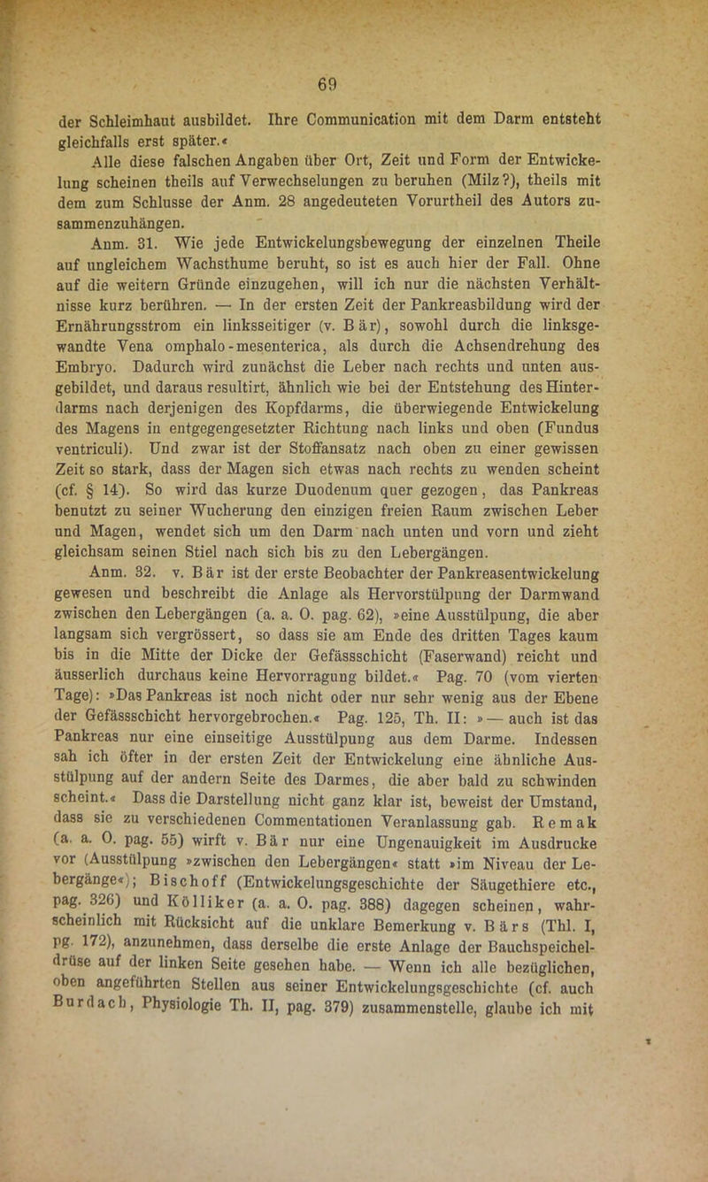 der Schleimhaut ausbildet. Ihre Communication mit dem Darm entsteht gleichfalls erst später.« Alle diese falschen Angaben über Ort, Zeit und Form der Entwicke- lung scheinen theils auf Verwechselungen zu beruhen (Milz?), theils mit dem zum Schlüsse der Anm. 28 angedeuteten Vorurtheil des Autors zu- sammenzuhängen. Anm. 31. Wie jede Entwickelungsbewegung der einzelnen Theile auf ungleichem Wachsthume beruht, so ist es auch hier der Fall. Ohne auf die weitern Gründe einzugehen, will ich nur die nächsten Verhält- nisse kurz berühren. — In der ersten Zeit der Pankreasbildung wird der Ernährungsstrom ein linksseitiger (v. Bär), sowohl durch die linksge- wandte Vena omphalo-mesenterica, als durch die Achsendrehung des Embryo. Dadurch wird zunächst die Leber nach rechts und unten aus- gebildet, und daraus resultirt, ähnlich wie bei der Entstehung des Hinter- darms nach derjenigen des Kopfdarms, die überwiegende Entwickelung des Magens in entgegengesetzter Richtung nach links und oben (Fundus ventriculi). Und zwar ist der Stoffansatz nach oben zu einer gewissen Zeit so stark, dass der Magen sich etwas nach rechts zu wenden scheint (cf. § 14). So wird das kurze Duodenum quer gezogen, das Pankreas benutzt zu seiner Wucherung den einzigen freien Raum zwischen Leber und Magen, wendet sich um den Darm nach unten und vorn und zieht gleichsam seinen Stiel nach sich bis zu den Lebergängen. Anm. 32. v. Bär ist der erste Beobachter der Pankreasentwickelung gewesen und beschreibt die Anlage als Hervorstülpung der Darmwand zwischen den Lebergängen (a. a. 0. pag. 62), »eine Ausstülpung, die aber langsam sich vergrössert, so dass sie am Ende des dritten Tages kaum bis in die Mitte der Dicke der Gefässschicht (Faserwand) reicht und äusserlich durchaus keine Hervorragung bildet.« Pag. 70 (vom vierten Tage): »DasPankreas ist noch nicht oder nur sehr wenig aus der Ebene der Gefässschicht hervorgebrochen.« Pag. 125, Th. II: »—auch ist das Pankreas nur eine einseitige Ausstülpung aus dem Dai’me. Indessen sah ich öfter in der ersten Zeit der Entwickelung eine ähnliche Aus- stülpung auf der andern Seite des Darmes, die aber bald zu schwinden scheint.« Dass die Darstellung nicht ganz klar ist, beweist der Umstand, dass sie zu verschiedenen Commentationen Veranlassung gab. Remak (a. a. 0. pag. 55) wirft v. Bär nur eine Ungenauigkeit im Ausdrucke vor (Ausstülpung »zwischen den Lebergängen« statt »im Niveau der Le- bergänge«;; Bischoff (Entwickelungsgeschichte der Säugethiere etc., pag. 326) und Kölliker (a. a. 0. pag. 388) dagegen scheinen, wahr- scheinlich mit Rücksicht auf die unklare Bemerkung v. Bärs (Thl. I, pg. 172), anzunehmen, dass derselbe die erste Anlage der Bauchspeichel- drüse auf der linken Seite gesehen habe. — Wenn ich alle bezüglichen, oben angeführten Stellen aus seiner Entwickelungsgeschichte (cf. auch Bur dach, Physiologie Th. II, pag. 379) zusammenstelle, glaube ich mit